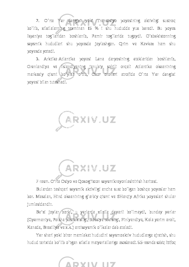 2. O`rta Yer dengizi yoki Transosiyo poyasining aktivligi sustroq bo`lib, zilzilalarning taxminan 15 % i shu hududda yuz beradi. Bu poyas Ispaniya tog`laridan boshlanib, Pamir tog`larida tugaydi. O`zbekistonning seysmik hududlari shu poyasda joylashgan. Qrim va Kavkaz ham shu poyasda yotadi. 3. Arktika-Atlantika poyasi Lena daryosining etaklaridan boshlanib, Grenlandiya va Islandiyaning janubiy sohili orqali Atlantika okeanining markaziy qismi bo`ylab o`tib, Ozor orollari atrofida O`rta Yer dengizi poyasi bilan tutashadi. 7-rasm. O’rta Osiyo va Qozog’iston seysmikrayonlashtirish haritasi. Bulardan tashqari seysmik aktivligi ancha sust bo`lgan boshqa poyaslar ham bor. Masalan, Hind okeanining g`arbiy qismi va SHarqiy Afrika poyaslari shular jumlasidandir. Ba’zi joylar borki, u yerlarda zilzila deyarli bo`lmaydi, bunday yerlar (Gyermaniya, Polsha pasttekisligi, Rossiya tekisligi, Finlyandiya, Kola yarim oroli, Kanada, Braziliya va x.k.) antiseysmik o`lkalar deb ataladi. Yer shari yoki biror mamlakat hududini seysmoaktiv hududlarga ajratish, shu hudud tarixida bo`lib o`tgan zilzila matyeriallariga asoslanadi. 5.5-rasmda sobiq Ittifoq 