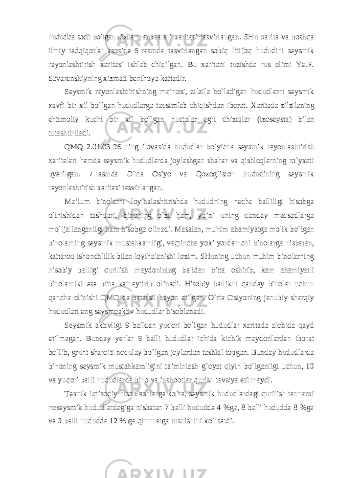 hududida sodir bo`lgan zilzila manbaalari xaritasi tasvirlangan. SHu xarita va boshqa ilmiy tadqiqotlar asosida 6-rasmda tasvirlangan sobiq Ittifoq hududini seysmik rayonlashtirish xaritasi ishlab chiqilgan. Bu xaritani tuzishda rus olimi Ye.F. Savarenskiyning xizmati benihoya kattadir. Seysmik rayonlashtirishning ma’nosi, zilzila bo`ladigan hududlarni seysmik xavfi bir xil bo`lgan hududlarga taqsimlab chiqishdan iborat. Xaritada zilzilaning ehtimoliy kuchi bir xil bo`lgan nuqtalar egri chiziqlar (izoseysta) bilan tutashtiriladi. QMQ 2.01.03-96 ning ilovasida hududlar bo`yicha seysmik rayonlashtirish xaritalari hamda seysmik hududlarda joylashgan shahar va qishloqlarning ro`yxati byerilgan. 7-rasmda O`rta Osiyo va Qozog`iston hududining seysmik rayonlashtirish xaritasi tasvirlangan. Ma’lum binolarni loyihalashtirishda hududning necha balliligi hisobga olinishidan tashqari, binoning o`zi ham, ya’ni uning qanday maqsadlarga mo`ljallanganligi ham hisobga olinadi. Masalan, muhim ahamiyatga molik bo`lgan binolarning seysmik mustahkamligi, vaqtincha yoki yordamchi binolarga nisbatan, kattaroq ishonchlilik bilan loyihalanishi lozim. SHuning uchun muhim binolarning hisobiy balligi qurilish maydonining balidan bitta oshirib, kam ahamiyatli binolarniki esa bitta kamaytirib olinadi. Hisobiy ballikni qanday binolar uchun qancha olinishi QMQ da batafsil bayon etilgan. O`rta Osiyoning janubiy-sharqiy hududlari eng seysmoaktiv hududlar hisoblanadi. Seysmik aktivligi 9 balldan yuqori bo`lgan hududlar xaritada alohida qayd etilmagan. Bunday yerlar 9 balli hududlar ichida kichik maydonlardan iborat bo`lib, grunt sharoiti noqulay bo`lgan joylardan tashkil topgan. Bunday hududlarda binoning seysmik mustahkamligini ta’minlash g`oyat qiyin bo`lganligi uchun, 10 va yuqori balli hududlarda bino va inshootlar qurish tavsiya etilmaydi. Texnik-iqtisodiy hisoblashlarga ko`ra, seysmik hududlardagi qurilish tannarxi noseysmik hududlardagiga nisbatan 7 balli hududda 4 %ga, 8 balli hududda 8 %ga va 9 balli hududda 12 % ga qimmatga tushishini ko`rsatdi. 