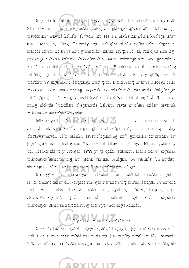 Seysmik bali bir xil bo`lgan maydonlar juda katta hududlarni qamrab yotadi. SHu boisdan bir hudud miqyosida geologik va gidrogeologik sharoiti turlicha bo`lgan maydonlarni mavjud bo`lishi tabiiydir. Bu esa o`z navbatida zilzila kuchiga ta’sir etadi. Masalan, Yangi Zelandiyadagi ko`pgina zilzila oqibatlarini o`rganish, inshoot zamini bo`sh va nam gruntlardan tashkil topgan bo`lsa, qattiq va zich tog` jinslariga nisbatan ko`proq shikastlanishini, ya’ni inshootga ta’sir etadigan zilzila kuchi bir-ikki ball ortiqroq bo`lishini ko`rsatdi. Binobarin, har bir maydonchaning balligiga grunt sharoiti kuchli darajada ta’sir etadi. SHunday qilib, har bir maydonning seysmiklik darajasiga aniq grunt sharoitining ta’sirini hisobga olish masalasi, ya’ni maydonning seysmik rayonlashtirish xaritasida belgilangan balliligiga gruntni hisobga oluvchi tuzatishlar kiritish masalasi tug`iladi. SHahar va uning alohida hududlari chegarasida ballikni qayta aniqlash ishlari seysmik mikrorayonlashtirish deb ataladi. Mikrorayonlashtirishda qo`llaniladigan turli usul va me’zonlar yetarli darajada aniq va puxta bo`lmaganligidan olinadigan natijalar hamma vaqt birday chiqavyermaydi. SHu sababli seysmologlarning turli guruxlari tomonidan bir joyning o`zi uchun tuzilgan xaritada sezilarli tafovutlar uchraydi. Masalan, shunday hol Toshkentda ro`y byergan. 1966 yilga qadar Toshkent shahri uchun seysmik mikrorayonlashtirishning bir necha xaritasi tuzilgan. Bu xaritalar bir-biridan, shuningdek, zilzila natijalaridan ma’lum darajada farq qilgan. So`nggi yillarda mikrorayonlashtirishni takomillashtirish borasida talaygina ishlar amalga oshirildi. Natijada tuzilgan xaritalarning aniqlik darajasi birmuncha ortdi. Har qanday bino va inshootlarni, ayniqsa, to`g`on, ko`prik, atom elektrostantsiyalari, juda baland binolarni loyihalashda seysmik mikrorayonlashtirish xaritalarining ahamiyati benihoya kattadir. Seysmik hodisalar va zilzilalar Seysmik hodisalar (zilzilalar)-yer qobig`ining ayrim joylarini keskin ravishda turli kuch bilan harakatlanishi natijasida tog` jinslarining elastik muhitda seysmik to`lqinlarni hosil bo`lishida namoyon bo`ladi. Zilzilalar juda qiska vaqt ichida, bir 