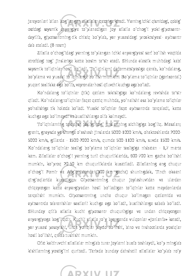 jarayonlari bilan bog`langan zilzilalar qatoriga kiradi. Yerning ichki qismidagi, qobig` ostidagi seysmik enyergiya to`planadigan joy zilzila o`chog`i yoki-gipotsentr- deyilib, gipotsentrning-tik chiziq bo`ylab, yer yuzasidagi proektsiyasi- epitsentr deb ataladi. (8-rasm) Zilzila o`chog`idagi yerning to`plangan ichki enyergiyasi sarf bo`lish vaqtida atrofdagi tog` jinslariga katta bosim ta’sir etadi. SHunda elastik muhitdagi kabi seysmik to`lqinlar hosil bo`ladi. To`lqinlarni deformatsiyasiga qarab, ko`ndalang, bo`ylama va yuzaki to`lqinlarga bo`lish mumkin. Bo`ylama to`lqinlar (gorizontal) yuqori tezlikka ega bo`lib, vayronalar hosil qiluvchi kuchga ega bo`ladi. Ko`ndalang to`lqinlar (tik) qatlam tekisligiga ko`ndalang ravishda ta’sir qiladi. Ko`ndalang to`lqinlar faqat qattiq muhitda, yo`nalishi esa bo`ylama to`lqinlar yo`nalishiga tik holatda bo`ladi. Yuzaki to`lqinlar faqat epitsentrda tarqaladi, katta kuchga ega bo`lmaydi va buzilishlarga olib kelmaydi. To`lqinlarning tarqalish tezligi tog` jinslarining zichligiga bog`liq. Masalan; granit, gneysda va shunga o`xshash jinslarda 5000-1000 km/s, ohaktoshlarda 2000- 5000 km/s, gillarda - 1500-2000 km/s, qumda 500- 1100 km/s, suvda 1500 km/s. Ko`ndalang to`lqinlar tezligi bo`ylama to`lqinlar tezligiga nisbatan - 1,7 marta kam. Zilzilalar o`chog`i yerning turli chuqurliklarida, 600-700 km gacha bo`lishi mumkin, ko`proq 20-50 km chuqurliklarda kuzatiladi. Zilzilaning eng chuqur o`chog`i Pomir va Afg`onistonda (300 km gacha) shuningdek, Tinch okeani qirg`oqlarida kuzatilgan. Gipotsentrning chuqur joylashuvidan va ulardan chiqayotgan katta enyergiyadan hosil bo`ladigan to`lqinlar katta maydonlarda tarqalishi mumkin. Gipotsentrning uncha chuqur bo`lmagan qatlamida va epitsentrda tebranishlar sezilarli kuchga ega bo`ladi, buzilishlarga sabab bo`ladi. SHunday qilib zilzila kuchi gipotsentr chuqurligiga va undan chiqayotgan enyergiyaga bog`liqdir. Kuchli zilzila ro`y byerganda vulqonlar «jonlanib» ketadi, yer yuzasi pasayishi, unda yoriqlar paydo bo`lishi, bino va inshootlarda yoziqlar hosil bo`lishi, qulab tushishi mumkin. Ofat keltiruvchi zilzilalar minglab turar joylarni buzib tashlaydi, ko`p minglab kishilarning yostig`ini quritadi. Tarixda bunday dahshatli zilzilalar ko`plab ro`y 