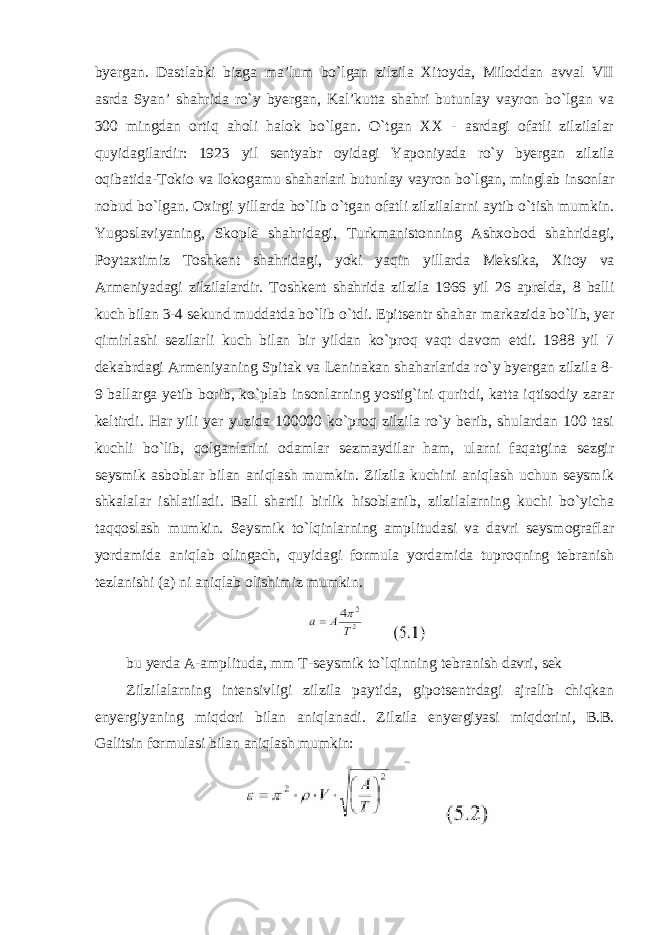 byergan. Dastlabki bizga ma’lum bo`lgan zilzila Xitoyda, Miloddan avval VII asrda Syan’ shahrida ro`y byergan, Kal’kutta shahri butunlay vayron bo`lgan va 300 mingdan ortiq aholi halok bo`lgan. O`tgan XX - asrdagi ofatli zilzilalar quyidagilardir: 1923 yil sentyabr oyidagi Yaponiyada ro`y byergan zilzila oqibatida-Tokio va Iokogamu shaharlari butunlay vayron bo`lgan, minglab insonlar nobud bo`lgan. Oxirgi yillarda bo`lib o`tgan ofatli zilzilalarni aytib o`tish mumkin. Yugoslaviyaning, Skople shahridagi, Turkmanistonning Ashxobod shahridagi, Poytaxtimiz Toshkent shahridagi, yoki yaqin yillarda Meksika, Xitoy va Armeniyadagi zilzilalardir. Toshkent shahrida zilzila 1966 yil 26 aprelda, 8 balli kuch bilan 3-4 sekund muddatda bo`lib o`tdi. Epitsentr shahar markazida bo`lib, yer qimirlashi sezilarli kuch bilan bir yildan ko`proq vaqt davom etdi. 1988 yil 7 dekabrdagi Armeniyaning Spitak va Leninakan shaharlarida ro`y byergan zilzila 8- 9 ballarga yetib borib, ko`plab insonlarning yostig`ini quritdi, katta iqtisodiy zarar keltirdi. Har yili yer yuzida 100000 ko`proq zilzila ro`y berib, shulardan 100 tasi kuchli bo`lib, qolganlarini odamlar sezmaydilar ham, ularni faqatgina sezgir seysmik asboblar bilan aniqlash mumkin. Zilzila kuchini aniqlash uchun seysmik shkalalar ishlatiladi. Ball shartli birlik hisoblanib, zilzilalarning kuchi bo`yicha taqqoslash mumkin. Seysmik to`lqinlarning amplitudasi va davri seysmograflar yordamida aniqlab olingach, quyidagi formula yordamida tuproqning tebranish tezlanishi (a) ni aniqlab olishimiz mumkin. bu yerda A-amplituda, mm T-seysmik to`lqinning tebranish davri, sek Zilzilalarning intensivligi zilzila paytida, gipotsentrdagi ajralib chiqkan enyergiyaning miqdori bilan aniqlanadi. Zilzila enyergiyasi miqdorini, B.B. Galitsin formulasi bilan aniqlash mumkin: 