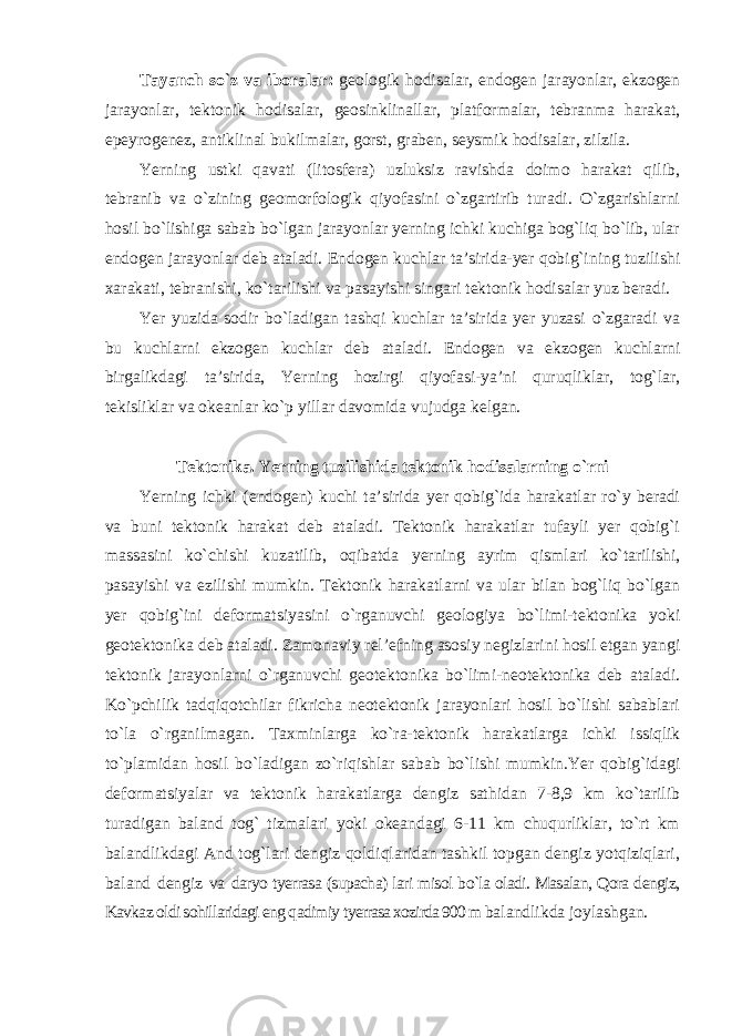 Tayanch so`z va iboralar: geologik hodisalar, endogen jarayonlar, ekzogen jarayonlar, tektonik hodisalar, geosinklinallar, platformalar, tebranma harakat, epeyrogenez, antiklinal bukilmalar, gorst, graben, seysmik hodisalar, zilzila. Yerning ustki qavati (litosfera) uzluksiz ravishda doimo harakat qilib, tebranib va o`zining geomorfologik qiyofasini o`zgartirib turadi. O`zgarishlarni hosil bo`lishiga sabab bo`lgan jarayonlar yerning ichki kuchiga bog`liq bo`lib, ular endogen jarayonlar deb ataladi. Endogen kuchlar ta’sirida-yer qobig`ining tuzilishi xarakati, tebranishi, ko`tarilishi va pasayishi singari tektonik hodisalar yuz beradi. Yer yuzida sodir bo`ladigan tashqi kuchlar ta’sirida yer yuzasi o`zgaradi va bu kuchlarni ekzogen kuchlar deb ataladi. Endogen va ekzogen kuchlarni birgalikdagi ta’sirida, Yerning hozirgi qiyofasi-ya’ni quruqliklar, tog`lar, tekisliklar va okeanlar ko`p yillar davomida vujudga kelgan. Tektonika. Yerning tuzilishida tektonik hodisalarning o`rni Yerning ichki (endogen) kuchi ta’sirida yer qobig`ida harakatlar ro`y beradi va buni tektonik harakat deb ataladi. Tektonik harakatlar tufayli yer qobig`i massasini ko`chishi kuzatilib, oqibatda yerning ayrim qismlari ko`tarilishi, pasayishi va ezilishi mumkin. Tektonik harakatlarni va ular bilan bog`liq bo`lgan yer qobig`ini deformatsiyasini o`rganuvchi geologiya bo`limi-tektonika yoki geotektonika deb ataladi. Zamonaviy rel’efning asosiy negizlarini hosil etgan yangi tektonik jarayonlarni o`rganuvchi geotektonika bo`limi-neotektonika deb ataladi. Ko`pchilik tadqiqotchilar fikricha neotektonik jarayonlari hosil bo`lishi sabablari to`la o`rganilmagan. Taxminlarga ko`ra-tektonik harakatlarga ichki issiqlik to`plamidan hosil bo`ladigan zo`riqishlar sabab bo`lishi mumkin.Yer qobig`idagi deformatsiyalar va tektonik harakatlarga dengiz sathidan 7-8,9 km ko`tarilib turadigan baland tog` tizmalari yoki okeandagi 6-11 km chuqurliklar, to`rt km balandlikdagi And tog`lari dengiz qoldiqlaridan tashkil topgan dengiz yotqiziqlari, baland dengiz va daryo tyerrasa (supacha) lari misol bo`la oladi. Masalan, Qora dengiz, Kavkaz oldi sohillaridagi eng qadimiy tyerrasa xozirda 900 m balandlikda joylashgan. 