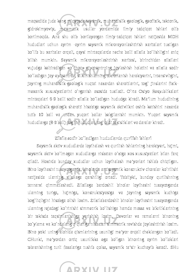 maqsadida juda keng miqyosda seysmik , muhandislik - geologik , geofizik , tektonik , gidrokimyoviy , matematik usullar yordamida ilmiy tadqiqot ishlari olib borilmoqda . Ana shu olib borilayotgan ilmiy - tadqiqot ishlari natijasida MDH hududlari uchun ayrim - ayrim seysmik mikrorayonlashtirish xaritalari tuzilgan bo ` lib bu xaritalar orqali , qaysi mintaqalarda necha balli zilzila bo ` lishligini aniq bilish mumkin . Seysmik mikrorayonlashtirish xaritasi , birinchidan zilzilani vujudga keltiradigan « o ` choq »- gipotsentrning joylashish holatini va zilzila sodir bo ` ladigan joy - epitsentrda , silkinishlarning takrorlanish haraktyerini , intensivligini , joyning muhandislik - geologik nuqtai nazardan sharoitlarini , tog ` jinslarini fizik - mexanik xususiyatlarini o ` rganish asosida tuziladi . O`rta Osiyo Respublikalari mintaqalari 6-9 balli sodir zilzila bo`ladigan hududga kiradi. Ma’lum hududining muhandislik-geologik sharoiti hisobiga seysmik aktivlikni oshib ketishini nazarda tutib 10 ball va undan yuqori ballar belgilanishi mumkin. Yuqori seysmik hududlarga (8-9 ball)-tog`li hududlar, tog` oldi tekisliklari va daralar kiradi. Zilzila sodir bo`ladigan hududlarda qurilish ishlari Seysmik aktiv xududlarda loyihalash va qurilish ishlarining haraktyeri, hajmi, seysmik aktiv bo`lmagan xududlarga nisbatan o`ziga xos xususiyatlari bilan farq qiladi. Hozirda bunday xududlar uchun loyihalash me’yorlari ishlab chiqilgan. Bino loyihasini tuzayotganda, binolarda antiseysmik konstruktiv choralar ko`rilishi natijasida ularning zilzilaga qarshiligi ortadi. Tabiiyki, bunday qurilishning tannarxi qimmatlashadi. Zilzilaga bardoshli binolar loyihasini tuzayotganda ularning turiga, hajmiga, konstruktsiyasiga va joyning seysmik kuchiga bog`liqligini hisobga olish lozim. Zilzilabardoshli binolar loyihasini tuzayotganda ularning rejadagi ko`rinishi simmetrik bo`lishiga hamda massa va bikrliklarining bir tekisda taqsimlanishiga yerishish lozim. Devorlar va ramalarni binoning bo`ylama va ko`ndalang o`qlariga nisbatan simmetrik ravishda joylashtirish lozim. Bino yoki uning alohida qismlarining uzunligi me’yor orqali cheklangan bo`ladi. CHunki, me’yordan ortiq uzunlikka ega bo`lgan binoning ayrim bo`laklari tebranishning turli fazalariga tushib qolsa, seysmik ta’sir kuchayib ketadi. SHu 