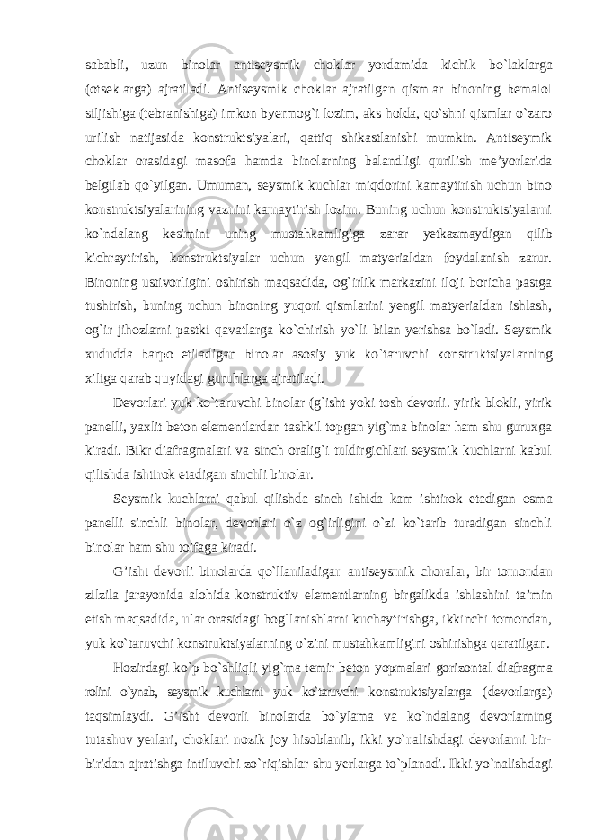 sababli, uzun binolar antiseysmik choklar yordamida kichik bo`laklarga (otseklarga) ajratiladi. Antiseysmik choklar ajratilgan qismlar binoning bemalol siljishiga (tebranishiga) imkon byermog`i lozim, aks holda, qo`shni qismlar o`zaro urilish natijasida konstruktsiyalari, qattiq shikastlanishi mumkin. Antiseymik choklar orasidagi masofa hamda binolarning balandligi qurilish me’yorlarida belgilab qo`yilgan. Umuman, seysmik kuchlar miqdorini kamaytirish uchun bino konstruktsiyalarining vaznini kamaytirish lozim. Buning uchun konstruktsiyalarni ko`ndalang kesimini uning mustahkamligiga zarar yetkazmaydigan qilib kichraytirish, konstruktsiyalar uchun yengil matyerialdan foydalanish zarur. Binoning ustivorligini oshirish maqsadida, og`irlik markazini iloji boricha pastga tushirish, buning uchun binoning yuqori qismlarini yengil matyerialdan ishlash, og`ir jihozlarni pastki qavatlarga ko`chirish yo`li bilan yerishsa bo`ladi. Seysmik xududda barpo etiladigan binolar asosiy yuk ko`taruvchi konstruktsiyalarning xiliga qarab quyidagi guruhlarga ajratiladi. Devorlari yuk ko`taruvchi binolar (g`isht yoki tosh devorli. yirik blokli, yirik panelli, yaxlit beton elementlardan tashkil topgan yig`ma binolar ham shu guruxga kiradi. Bikr diafragmalari va sinch oralig`i tuldirgichlari seysmik kuchlarni kabul qilishda ishtirok etadigan sinchli binolar. Seysmik kuchlarni qabul qilishda sinch ishida kam ishtirok etadigan osma panelli sinchli binolar, devorlari o`z og`irligini o`zi ko`tarib turadigan sinchli binolar ham shu toifaga kiradi. G’isht devorli binolarda qo`llaniladigan antiseysmik choralar, bir tomondan zilzila jarayonida alohida konstruktiv elementlarning birgalikda ishlashini ta’min etish maqsadida, ular orasidagi bog`lanishlarni kuchaytirishga, ikkinchi tomondan, yuk ko`taruvchi konstruktsiyalarning o`zini mustahkamligini oshirishga qaratilgan. Hozirdagi ko`p bo`shliqli yig`ma temir-beton yopmalari gorizontal diafragma rolini o`ynab, seysmik kuchlarni yuk ko`taruvchi konstruktsiyalarga (devorlarga) taqsimlaydi. G’isht devorli binolarda bo`ylama va ko`ndalang devorlarning tutashuv yerlari, choklari nozik joy hisoblanib, ikki yo`nalishdagi devorlarni bir- biridan ajratishga intiluvchi zo`riqishlar shu yerlarga to`planadi. Ikki yo`nalishdagi 