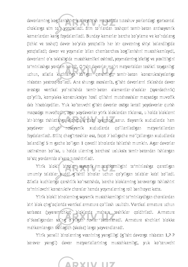 devorlarning bog`lanishini kuchaytirish maqsadida tutashuv yerlaridagi gorizontal choklarga sim to`r yotqiziladi. Sim to`rlardan tashqari temir-beton antiseysmik kamarlardan keng foydalaniladi. Bunday kamarlar barcha bo`ylama va ko`ndalang (ichki va tashqi) devor bo`ylab yotqizilib har bir qavatning shipi balandligida yotqiziladi; devor va yopmalar bilan chambarchas bog`lanishni mustahkamlaydi, devorlarni o`z tekisligida mustahkamlikni oshiradi, yopmalarning bikrligi va yaxlitligini ta’minlashga yordam beradi. G’isht devorlar mo`rt matyerialdan tashkil topganligi uchun, zilzila kuchlariga bo`lgan qarshiligi, temir-beton konstruktsiyalariga nisbatan pastroq bo`ladi. Ana shunga asoslanib, g`isht devorlarni tiklashda devor orasiga vertikal yo`nalishda temir-beton elementlar-o`zaklar (syerdechnik) qo`yilib, kompleks konstruktsiya hosil qilishni mutahassislar maqsadga muvofik deb hisoblaydilar. Yuk ko`taruvchi g`isht devorlar ostiga lentali poydevorlar qurish maqsadga muvofiqdir, agar poydevorlar yirik bloklardan tiklansa, u holda bloklarni bir-biriga tishlatishga alohida e’tibor byermok zarur. Seysmik xududlarda ham poydevor uchun noseysmik xududlarda qo`llaniladigan matyeriallardan foydalaniladi. Silliq chag`irtoshlar esa, faqat 7 ballgacha mo`ljallangan xududlarda balandligi 5 m gacha bo`lgan 1 qavatli binolarda ishlatish mumkin. Agar devorlar ustinsimon bo`lsa, u holda ularning barchasi uzluksiz temir-betondan ishlangan to`siq yordamida o`zaro tutashtiriladi. Yirik blokli binolar seysmik mustahkamligini ta’minlashga qaratilgan umumiy talablar xuddi g`ishtli binolar uchun qo`yilgan talablar kabi bo`ladi. Zilzila kuchlariga qarshilik ko`rsatishda, barcha bloklarning baravariga ishlashini ta’minlovchi konstruktiv choralar hamda yopmalarning roli benihoyat katta. Yirik blokli binolarning seysmik mustahkamligini ta’minlaydigan choralardan biri blok qirg`oqlarida vertikal armatura qo`llash usulidir. Vertikal armatura uchun sarbasta (pyeremichka) bloklarda mahsus teshiklar qoldiriladi. Armatura o`tkazilgandan so`ng o`yilgan novlar betonlanadi. Armatura sinchlari blokka mahkamlangan ushlagich (skoba) larga payvandlanadi. Yirik panelli binolarning vaznining yengilligi (g`isht devorga nisbatan 1,2-2 baravar yengil) devor matyeriallarining mustahkamligi, yuk ko`taruvchi 