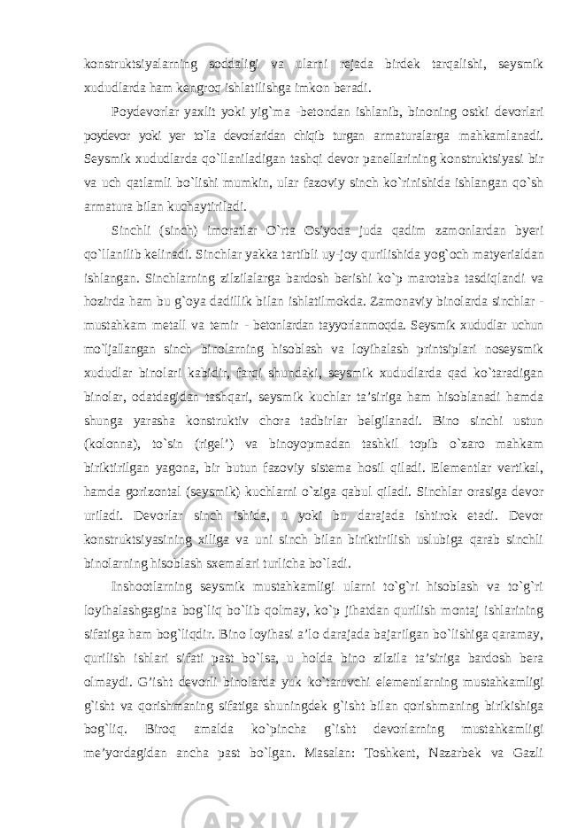 konstruktsiyalarning soddaligi va ularni rejada birdek tarqalishi, seysmik xududlarda ham kengroq ishlatilishga imkon beradi. Poydevorlar yaxlit yoki yig`ma -betondan ishlanib, binoning ostki devorlari poydevor yoki yer to`la devorlaridan chiqib turgan armaturalarga mahkamlanadi. Seysmik xududlarda qo`llaniladigan tashqi devor panellarining konstruktsiyasi bir va uch qatlamli bo`lishi mumkin, ular fazoviy sinch ko`rinishida ishlangan qo`sh armatura bilan kuchaytiriladi. Sinchli (sinch) imoratlar O`rta Osiyoda juda qadim zamonlardan byeri qo`llanilib kelinadi. Sinchlar yakka tartibli uy-joy qurilishida yog`och matyerialdan ishlangan. Sinchlarning zilzilalarga bardosh berishi ko`p marotaba tasdiqlandi va hozirda ham bu g`oya dadillik bilan ishlatilmokda. Zamonaviy binolarda sinchlar - mustahkam metall va temir - betonlardan tayyorlanmoqda. Seysmik xududlar uchun mo`ljallangan sinch binolarning hisoblash va loyihalash printsiplari noseysmik xududlar binolari kabidir, farqi shundaki, seysmik xududlarda qad ko`taradigan binolar, odatdagidan tashqari, seysmik kuchlar ta’siriga ham hisoblanadi hamda shunga yarasha konstruktiv chora tadbirlar belgilanadi. Bino sinchi ustun (kolonna), to`sin (rigel’) va binoyopmadan tashkil topib o`zaro mahkam biriktirilgan yagona, bir butun fazoviy sistema hosil qiladi. Elementlar vertikal, hamda gorizontal (seysmik) kuchlarni o`ziga qabul qiladi. Sinchlar orasiga devor uriladi. Devorlar sinch ishida, u yoki bu darajada ishtirok etadi. Devor konstruktsiyasining xiliga va uni sinch bilan biriktirilish uslubiga qarab sinchli binolarning hisoblash sxemalari turlicha bo`ladi. Inshootlarning seysmik mustahkamligi ularni to`g`ri hisoblash va to`g`ri loyihalashgagina bog`liq bo`lib qolmay, ko`p jihatdan qurilish montaj ishlarining sifatiga ham bog`liqdir. Bino loyihasi a’lo darajada bajarilgan bo`lishiga qaramay, qurilish ishlari sifati past bo`lsa, u holda bino zilzila ta’siriga bardosh bera olmaydi. G’isht devorli binolarda yuk ko`taruvchi elementlarning mustahkamligi g`isht va qorishmaning sifatiga shuningdek g`isht bilan qorishmaning birikishiga bog`liq. Biroq amalda ko`pincha g`isht devorlarning mustahkamligi me’yordagidan ancha past bo`lgan. Masalan: Toshkent, Nazarbek va Gazli 