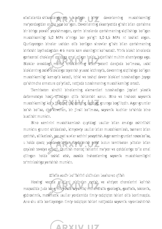 zilzilalarida shikastlangan va buzilgan bino devorlarning mustahkamligi me’yordagidan ancha past bo`lgan. Devorlarning aksariyatida g`isht bilan qorishma bir-biriga yaxshi yopishmagan, ayrim binolarda qorishmaning siqilishiga bo`lgan mustahkamligi 5,0 MPa o`rniga bor yo`g`i 1,0-1,5 MPa ni tashkil etgan. Qurilayotgan binolar ustidan olib borilgan sinovlar g`isht bilan qorishmaning birikishi loyihadagidan 4-5 marta kam ekanligini ko`rsatadi. Yirik blokli binolarda gorizontal choklarni qoidaga amal qilgan holda, bajarilishi muhim ahamiyatga ega. Bloklar orasidagi montaj choklarining sifati yetarli darajada bo`lmasa, ustki bloklarning ostki bloklarga tayanish yuzasi kichrayib, devorning siqilishga bo`lgan mustahkamligi kamayib ketadi, ichki va tashqi devor bloklari tutashadigan joyga qo`shimcha armatura qo`yiladi, natijada tutashmaning mustahkamligi ortadi. Temirbeton sinchli binolarning elementlari tutashadigan joylari plastik deformatsiya hosil qiladigan qilib ishlanishi zarur. Bino va inshoot seysmik mustahkamligi ko`p jihatdan inshootning ustidagi gruntga bog`liqdir. Agar gruntlar bo`sh bo`lsa, cho`kuvchan, bir jinsli bo`lmasa, seysmik kuchlar ta’sirida bino buzilishi mumkin. Bino zaminini mustahkamlash quyidagi usullar bilan amalga oshirilishi mumkin: gruntni shibbalash, kimyoviy usullar bilan mustahkamlash, tsement bilan qotirish, silikatlash, yer osti suvlar sathini pasaytirish. Agar zamin gruntlari nosoz bo`lsa, u holda qoziq poydevorlardan foydalanish yoki butun temirbeton plitalar bilan qoplash tavsiya etiladi. Qurilish-montaj ishlarini me’yor va qoidalariga to`la amal qilingan holda tashkil etish, asosida inshootlarning seysmik mustahkamligini ta’minlashiga yerishish mumkin. Zilzila sodir bo`lishini oldindan bashorat qilish Hozirgi vaqtda zilzilani oldindan aytish va ehtiyot choralarini ko`rish maqsadida juda keng miqyosda seysmik, muhandislik-geologik, geofizik, tektonik, gidroximik, matematik usullar yordamida ilmiy-tadqiqiot ishlari olib borilmoqda. Ana shu olib borilayotgan ilmiy-tadqiqot ishlari natijasida seysmik rayonlashtirish 