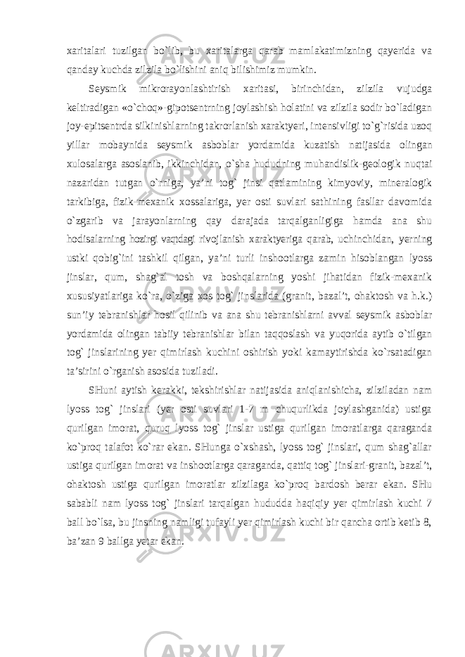 xaritalari tuzilgan bo`lib, bu xaritalarga qarab mamlakatimizning qayerida va qanday kuchda zilzila bo`lishini aniq bilishimiz mumkin. Seysmik mikrorayonlashtirish xaritasi, birinchidan, zilzila vujudga keltiradigan «o`choq»-gipotsentrning joylashish holatini va zilzila sodir bo`ladigan joy-epitsentrda silkinishlarning takrorlanish xaraktyeri, intensivligi to`g`risida uzoq yillar mobaynida seysmik asboblar yordamida kuzatish natijasida olingan xulosalarga asoslanib, ikkinchidan, o`sha hududning muhandislik-geologik nuqtai nazaridan tutgan o`rniga, ya’ni tog` jinsi qatlamining kimyoviy, mineralogik tarkibiga, fizik-mexanik xossalariga, yer osti suvlari sathining fasllar davomida o`zgarib va jarayonlarning qay darajada tarqalganligiga hamda ana shu hodisalarning hozirgi vaqtdagi rivojlanish xaraktyeriga qarab, uchinchidan, yerning ustki qobig`ini tashkil qilgan, ya’ni turli inshootlarga zamin hisoblangan lyoss jinslar, qum, shag`al tosh va boshqalarning yoshi jihatidan fizik-mexanik xususiyatlariga ko`ra, o`ziga xos tog` jinslarida (granit, bazal’t, ohaktosh va h.k.) sun’iy tebranishlar hosil qilinib va ana shu tebranishlarni avval seysmik asboblar yordamida olingan tabiiy tebranishlar bilan taqqoslash va yuqorida aytib o`tilgan tog` jinslarining yer qimirlash kuchini oshirish yoki kamaytirishda ko`rsatadigan ta’sirini o`rganish asosida tuziladi. SHuni aytish kerakki, tekshirishlar natijasida aniqlanishicha, zilziladan nam lyoss tog` jinslari (yer osti suvlari 1-7 m chuqurlikda joylashganida) ustiga qurilgan imorat, quruq lyoss tog` jinslar ustiga qurilgan imoratlarga qaraganda ko`proq talafot ko`rar ekan. SHunga o`xshash, lyoss tog` jinslari, qum shag`allar ustiga qurilgan imorat va inshootlarga qaraganda, qattiq tog` jinslari-granit, bazal’t, ohaktosh ustiga qurilgan imoratlar zilzilaga ko`proq bardosh berar ekan. SHu sababli nam lyoss tog` jinslari tarqalgan hududda haqiqiy yer qimirlash kuchi 7 ball bo`lsa, bu jinsning namligi tufayli yer qimirlash kuchi bir qancha ortib ketib 8, ba’zan 9 ballga yetar ekan. 