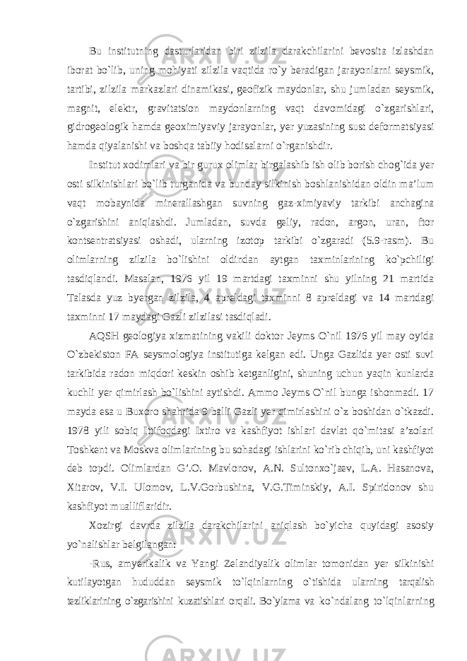 Bu institutning dasturlaridan biri zilzila darakchilarini bevosita izlashdan iborat bo`lib, uning mohiyati zilzila vaqtida ro`y beradigan jarayonlarni seysmik, tartibi, zilzila markazlari dinamikasi, geofizik maydonlar, shu jumladan seysmik, magnit, elektr, gravitatsion maydonlarning vaqt davomidagi o`zgarishlari, gidrogeologik hamda geoximiyaviy jarayonlar, yer yuzasining sust deformatsiyasi hamda qiyalanishi va boshqa tabiiy hodisalarni o`rganishdir. Institut xodimlari va bir gurux olimlar birgalashib ish olib borish chog`ida yer osti silkinishlari bo`lib turganida va bunday silkinish boshlanishidan oldin ma’lum vaqt mobaynida minerallashgan suvning gaz-ximiyaviy tarkibi anchagina o`zgarishini aniqlashdi. Jumladan, suvda geliy, radon, argon, uran, ftor kontsentratsiyasi oshadi, ularning izotop tarkibi o`zgaradi (5.9-rasm). Bu olimlarning zilzila bo`lishini oldindan aytgan taxminlarining ko`pchiligi tasdiqlandi. Masalan, 1976 yil 19 martdagi taxminni shu yilning 21 martida Talasda yuz byergan zilzila, 4 apreldagi taxminni 8 apreldagi va 14 martdagi taxminni 17 maydagi Gazli zilzilasi tasdiqladi. AQSH geologiya xizmatining vakili doktor Jeyms O`nil 1976 yil may oyida O`zbekiston FA seysmologiya institutiga kelgan edi. Unga Gazlida yer osti suvi tarkibida radon miqdori keskin oshib ketganligini, shuning uchun yaqin kunlarda kuchli yer qimirlash bo`lishini aytishdi. Ammo Jeyms O`nil bunga ishonmadi. 17 mayda esa u Buxoro shahrida 9 balli Gazli yer qimirlashini o`z boshidan o`tkazdi. 1978 yili sobiq Ittifoqdagi Ixtiro va kashfiyot ishlari davlat qo`mitasi a’zolari Toshkent va Moskva olimlarining bu sohadagi ishlarini ko`rib chiqib, uni kashfiyot deb topdi. Olimlardan G’.O. Mavlonov, A.N. Sultonxo`jaev, L.A. Hasanova, Xitarov, V.I. Ulomov, L.V.Gorbushina, V.G.Timinskiy, A.I. Spiridonov shu kashfiyot mualliflaridir. Xozirgi davrda zilzila darakchilarini aniqlash bo`yicha quyidagi asosiy yo`nalishlar belgilangan: -Rus, amyerikalik va Yangi Zelandiyalik olimlar tomonidan yer silkinishi kutilayotgan hududdan seysmik to`lqinlarning o`tishida ularning tarqalish tezliklarining o`zgarishini kuzatishlari orqali. Bo`ylama va ko`ndalang to`lqinlarning 