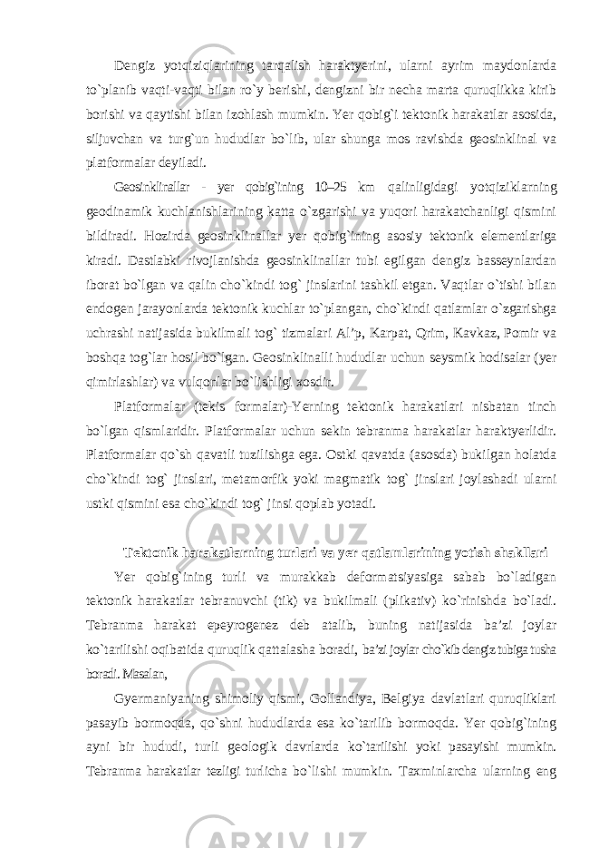 Dengiz yotqiziqlarining tarqalish haraktyerini, ularni ayrim maydonlarda to`planib vaqti-vaqti bilan ro`y berishi, dengizni bir necha marta quruqlikka kirib borishi va qaytishi bilan izohlash mumkin. Yer qobig`i tektonik harakatlar asosida, siljuvchan va turg`un hududlar bo`lib, ular shunga mos ravishda geosinklinal va platformalar deyiladi. Geosinklinallar - yer qobig`ining 10–25 km qalinligidagi yotqiziklarning geodinamik kuchlanishlarining katta o`zgarishi va yuqori harakatchanligi qismini bildiradi. Hozirda geosinklinallar yer qobig`ining asosiy tektonik elementlariga kiradi. Dastlabki rivojlanishda geosinklinallar tubi egilgan dengiz basseynlardan iborat bo`lgan va qalin cho`kindi tog` jinslarini tashkil etgan. Vaqtlar o`tishi bilan endogen jarayonlarda tektonik kuchlar to`plangan, cho`kindi qatlamlar o`zgarishga uchrashi natijasida bukilmali tog` tizmalari Al’p, Karpat, Qrim, Kavkaz, Pomir va boshqa tog`lar hosil bo`lgan. Geosinklinalli hududlar uchun seysmik hodisalar (yer qimirlashlar) va vulqonlar bo`lishligi xosdir. Platformalar (tekis formalar)-Yerning tektonik harakatlari nisbatan tinch bo`lgan qismlaridir. Platformalar uchun sekin tebranma harakatlar haraktyerlidir. Platformalar qo`sh qavatli tuzilishga ega. Ostki qavatda (asosda) bukilgan holatda cho`kindi tog` jinslari, metamorfik yoki magmatik tog` jinslari joylashadi ularni ustki qismini esa cho`kindi tog` jinsi qoplab yotadi. Tektonik harakatlarning turlari va yer qatlamlarining yotish shakllari Yer qobig`ining turli va murakkab deformatsiyasiga sabab bo`ladigan tektonik harakatlar tebranuvchi (tik) va bukilmali (plikativ) ko`rinishda bo`ladi. Tebranma harakat epeyrogenez deb atalib, buning natijasida ba’zi joylar ko`tarilishi oqibatida quruqlik qattalasha boradi, ba’zi joylar cho`kib dengiz tubiga tusha boradi. Masalan, Gyermaniyaning shimoliy qismi, Gollandiya, Belgiya davlatlari quruqliklari pasayib bormoqda, qo`shni hududlarda esa ko`tarilib bormoqda. Yer qobig`ining ayni bir hududi, turli geologik davrlarda ko`tarilishi yoki pasayishi mumkin. Tebranma harakatlar tezligi turlicha bo`lishi mumkin. Taxminlarcha ularning eng 