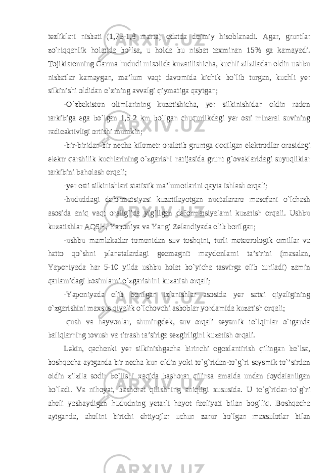 tezliklari nisbati (1,75-1,8 marta) odatda doimiy hisoblanadi. Agar, gruntlar zo`riqqanlik holatida bo`lsa, u holda bu nisbat taxminan 15% ga kamayadi. Tojikistonning Garma hududi misolida kuzatilishicha, kuchli zilziladan oldin ushbu nisbatlar kamaygan, ma’lum vaqt davomida kichik bo`lib turgan, kuchli yer silkinishi oldidan o`zining avvalgi qiymatiga qaytgan; -O`zbekiston olimlarining kuzatishicha, yer silkinishidan oldin radon tarkibiga ega bo`lgan 1,5-2 km bo`lgan chuqurlikdagi yer osti mineral suvining radioaktivligi ortishi mumkin; -bir-biridan bir necha kilometr oralatib gruntga qoqilgan elektrodlar orasidagi elektr qarshilik kuchlarining o`zgarishi natijasida grunt g`ovaklaridagi suyuqliklar tarkibini baholash orqali; -yer osti silkinishlari statistik ma’lumotlarini qayta ishlash orqali; -hududdagi deformatsiyasi kuzatilayotgan nuqtalararo masofani o`lchash asosida aniq vaqt oralig`ida yig`ilgan deformatsiyalarni kuzatish orqali. Ushbu kuzatishlar AQSH, Yaponiya va Yangi Zelandiyada olib borilgan; -ushbu mamlakatlar tomonidan suv toshqini, turli meteorologik omillar va hatto qo`shni planetalardagi geomagnit maydonlarni ta’sirini (masalan, Yaponiyada har 5-10 yilda ushbu holat bo`yicha tasvirga olib turiladi) zamin qatlamidagi bosimlarni o`zgarishini kuzatish orqali; -Yaponiyada olib borilgan izlanishlar asosida yer satxi qiyaligining o`zgarishini maxsus qiyalik o`lchovchi asboblar yordamida kuzatish orqali; -qush va hayvonlar, shuningdek, suv orqali seysmik to`lqinlar o`tganda baliqlarning tovush va titrash ta’siriga sezgirligini kuzatish orqali. Lekin, qachonki yer silkinishgacha birinchi ogoxlantirish qilingan bo`lsa, boshqacha aytganda bir necha kun oldin yoki to`g`ridan-to`g`ri seysmik to`’sirdan oldin zilzila sodir bo`lishi xaqida bashorat qilinsa amalda undan foydalanilgan bo`ladi. Va nihoyat, bashorat qilishning aniqligi xususida. U to`g`ridan-to`g`ri aholi yashaydigan hududning yetarli hayot faoliyati bilan bog`liq. Boshqacha aytganda, aholini birichi ehtiyojlar uchun zarur bo`lgan maxsulotlar bilan 