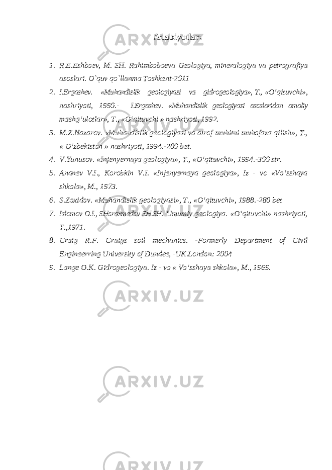 Adabiyotlar: 1. R.E.Eshboev, M. SH. Rahimboboeva Geologiya, mineralogiya va petrografiya asoslari. O`quv qo`llanma Toshkent-2011 2. I.Ergashev. «Muhandislik geologiyasi va gidrogeologiya», T., «O‘qituvchi», nashriyoti, 1990.- I.Ergashev. «Muhandislik geologiyasi asoslaridan amaliy mashg‘ulotlar», T., «O‘qituvchi » nashriyoti, 1992. 3. M.Z.Nazarov. «Muhandislik geologiyasi va atrof-muhitni muhofaza qilish», T., « O‘zbekiston » nashriyoti, 1994.-200 bet. 4. V.Yunusov. «Injenyernaya geologiya», T., «O‘qituvchi», 1994.-300 str. 5. Ananev V.I., Korobkin V.I. «Injenyernaya geologiya», Iz - vo «Vo‘sshaya shkola», M., 1973. 6. S.Zoxidov. «Muhandislik geologiyasi», T., «O‘qituvchi», 1988.-280 bet 7. Islomov O.I., SHoraxmedov SH.SH. Umumiy geologiya. «O‘qituvchi» nashriyoti, T.,1971. 8. Craig R.F. Craigs soil mechanics. -Formerly Department of Civil Engineerring University of Dundee, -UK.London: 2004 9. Lange O.K. Gidrogeologiya. Iz - vo « Vo‘sshaya shkola», M., 1969. 