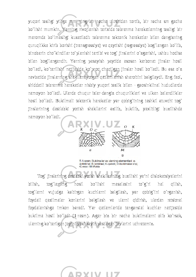 yuqori tezligi yiliga mm ning bir necha ulushidan tortib, bir necha sm gacha bo`lishi mumkin. Yerning rivojlanish tarixida tebranma harakatlarning tezligi bir maromda bo`lmasligi kuzatiladi: tebranma tektonik harakatlar bilan dengizning quruqlikka kirib borishi (transgressiya) va qaytishi (regressiya) bog`langan bo`lib, binobarin cho`kindilar to`planishi tartibi va tog` jinslarini o`zgarishi, ushbu hodisa bilan bog`langandir. Yerning pasayish paytida asosan karbonat jinslar hosil bo`ladi, ko`tarilishi natijasida ko`proq chaqilgan jinslar hosil bo`ladi. Bu esa o`z navbatida jinslarning shakllanayotgan qatlamlanish sharoitini belgilaydi. Eng faol, shiddatli tebranma harakatlar nisbiy yuqori tezlik bilan - geosinklinal hududlarda namoyon bo`ladi. Ularda chuqur izlar-dengiz chuqurliklari va ulkan balandliklar hosil bo`ladi. Bukilmali tektonik harakatlar yer qobig`ining tashkil etuvchi tog` jinslarining dastlabki yotish shakllarini ezilib, bukilib, yaxlitligi buzilishda namoyon bo`ladi. Tog` jinslarining dastlabki yotish shakllarining buzilishi ya’ni dislokatsiyalarini bilish, tog`larning hosil bo`lishi masalasini to`g`ri hal qilish, tog`larni vujudga keltirgan kuchlarni belgilash, yer qobig`ini o`rganish, foydali qazilmalar konlarini belgilash va ularni qidirish, ulardan ratsional foydalanishga imkon beradi. Yer qatlamlarida tangensial kuchlar natijasida bukilma hosil bo`ladi (1-rasm). Agar biz bir necha bukilmalarni olib ko`rsak, ularning ko`tarilgan joyini yoki keyin pastlagan joylarini uchratamiz. 