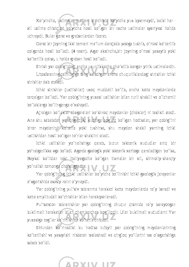 Ko`pincha, uzilmalar ma’lum bir chiziq bo`yicha yuz byermaydi, balki har - xil uzilma chiziqlari bo`yicha hosil bo`lgan bir necha uzilmalar syeriyasi holida uchraydi. Bular gorst va grabenlardan iborat. Gorst bir joyning ikki tomoni ma’lum darajada pastga tushib, o`rtasi ko`tarilib qolganda hosil bo`ladi. (4-rasm). Agar aksincha,bir joyning o`rtasi pasayib yoki ko`tarilib qolsa, u holda graben hosil bo`ladi. Sinish yer qobig`idagi ancha uzunlikkacha cho`zilib borgan yirik uzilmalardir. Litosferaning qalinligiga teng keladigan ancha chuqurliklardagi sinishlar ichki sinishlar deb ataladi. Ichki sinishlar (uzilishlar) uzoq muddatli bo`lib, ancha katta maydonlarda tarqalgan bo`ladi. Yer qobig`ining yuzasi uzilishlar bilan turli shaklli va o`lchamli bo`laklarga bo`linganga o`xshaydi. Ajralgan bo`laklar chegaralari bo`shroq maydonlar (choklar) ni tashkil etadi. Ana shu sababdan yerning ichki kuchiga bog`liq bo`lgan hodisalar, yer qobig`ini biror maydonini ko`tarib yoki tushirsa, shu maydon shakli yerning ichki uzilishidan hosil bo`lgan to`rlar shaklini oladi. Ichki uzilishlar yo`nalishiga qarab, butun tektonik xududlar aniq bir yo`nalganlikka ega bo`ladi. Agarda geologik yoki tektonik xaritaga qaraladigan bo`lsa, Baykal ko`lidan toki Italiyagacha bo`lgan tizmalar bir xil, shimoliy-sharqiy yo`nalish tomonga cho`zilgandir. Yer qobig`ining ichki uzilishlar bo`yicha bo`linishi ichki geologik jarayonlar o`zgarishida asosiy rolni o`ynaydi. Yer qobig`ining pul’siv tebranma harakati katta maydonlarda ro`y beradi va katta amplitudali ko`chishlar bilan haraktyerlanadi. Pul’satsion tebranishlar yer qobig`ining chuqur qismida ro`y berayotgan bukilmali harakatlar bilan chambarchas bog`liqdir. Ular bukilmali xududlarni Yer yuzasiga tog`lar ko`rinishida ko`tarib chiqadi. SHundan ko`rinadiki bu hodisa tufayli yer qobig`ining maydonlarining ko`tarilishi va pasayishi nisbatan tezlashadi va qirg`oq yo`llarini tez o`zgarishiga sabab bo`ldi. 