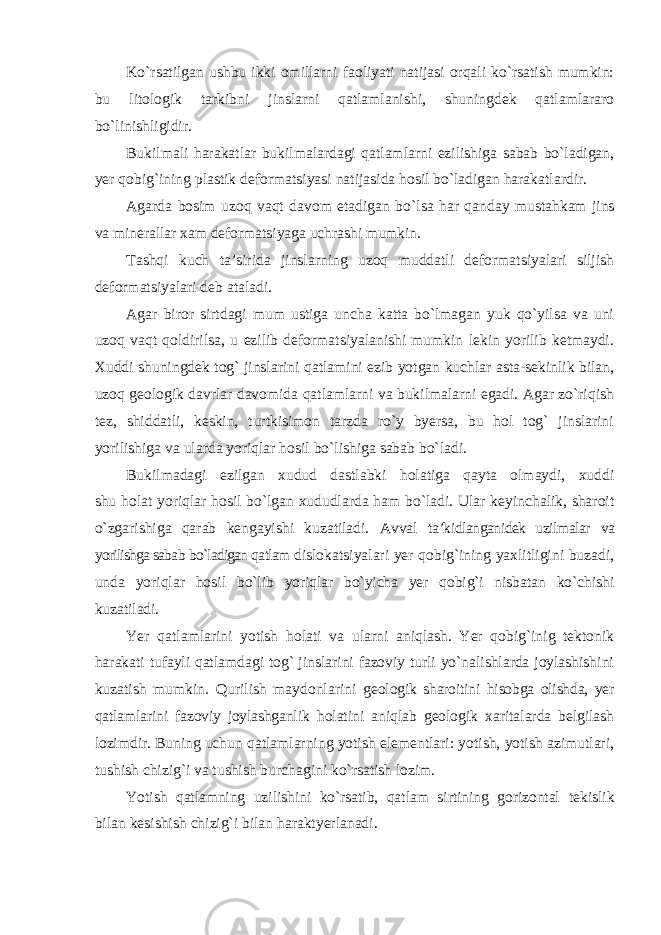 Ko`rsatilgan ushbu ikki omillarni faoliyati natijasi orqali ko`rsatish mumkin: bu litologik tarkibni jinslarni qatlamlanishi, shuningdek qatlamlararo bo`linishligidir. Bukilmali harakatlar bukilmalardagi qatlamlarni ezilishiga sabab bo`ladigan, yer qobig`ining plastik deformatsiyasi natijasida hosil bo`ladigan harakatlardir. Agarda bosim uzoq vaqt davom etadigan bo`lsa har qanday mustahkam jins va minerallar xam deformatsiyaga uchrashi mumkin. Tashqi kuch ta’sirida jinslarning uzoq muddatli deformatsiyalari siljish deformatsiyalari deb ataladi. Agar biror sirtdagi mum ustiga uncha katta bo`lmagan yuk qo`yilsa va uni uzoq vaqt qoldirilsa, u ezilib deformatsiyalanishi mumkin lekin yorilib ketmaydi. Xuddi shuningdek tog` jinslarini qatlamini ezib yotgan kuchlar asta-sekinlik bilan, uzoq geologik davrlar davomida qatlamlarni va bukilmalarni egadi. Agar zo`riqish tez, shiddatli, keskin, turtkisimon tarzda ro`y byersa, bu hol tog` jinslarini yorilishiga va ularda yoriqlar hosil bo`lishiga sabab bo`ladi. Bukilmadagi ezilgan xudud dastlabki holatiga qayta olmaydi, xuddi shu holat yoriqlar hosil bo`lgan xududlarda ham bo`ladi. Ular keyinchalik, sharoit o`zgarishiga qarab kengayishi kuzatiladi. Avval ta’kidlanganidek uzilmalar va yorilishga sabab bo`ladigan qatlam dislokatsiyalari yer qobig`ining yaxlitligini buzadi, unda yoriqlar hosil bo`lib yoriqlar bo`yicha yer qobig`i nisbatan ko`chishi kuzatiladi. Yer qatlamlarini yotish holati va ularni aniqlash. Yer qobig`inig tektonik harakati tufayli qatlamdagi tog` jinslarini fazoviy turli yo`nalishlarda joylashishini kuzatish mumkin. Qurilish maydonlarini geologik sharoitini hisobga olishda, yer qatlamlarini fazoviy joylashganlik holatini aniqlab geologik xaritalarda belgilash lozimdir. Buning uchun qatlamlarning yotish elementlari: yotish, yotish azimutlari, tushish chizig`i va tushish burchagini ko`rsatish lozim. Yotish qatlamning uzilishini ko`rsatib, qatlam sirtining gorizontal tekislik bilan kesishish chizig`i bilan haraktyerlanadi. 