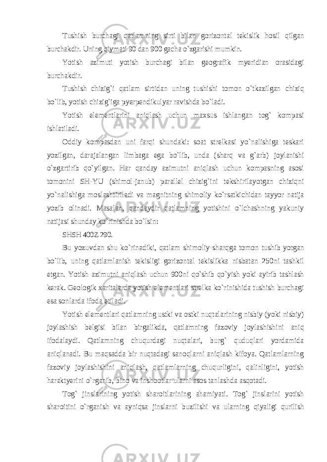 Tushish burchagi qatlamning sirti bilan gorizontal tekislik hosil qilgan burchakdir. Uning qiymati 90 dan 900 gacha o`zgarishi mumkin. Yotish azimuti yotish burchagi bilan geografik myeridian orasidagi burchakdir. Tushish chizig`i qatlam sirtidan uning tushishi tomon o`tkazilgan chiziq bo`lib, yotish chizig`iga pyerpendikulyar ravishda bo`ladi. Yotish elementlarini aniqlash uchun maxsus ishlangan tog` kompasi ishlatiladi. Oddiy kompasdan uni farqi shundaki: soat strelkasi yo`nalishiga teskari yozilgan, darajalangan limbaga ega bo`lib, unda (sharq va g`arb) joylanishi o`zgartirib qo`yilgan. Har qanday azimutni aniqlash uchun kompasning asosi tomonini SH-YU (shimol-janub) parallel chizig`ini tekshirilayotgan chiziqni yo`nalishiga moslashtiriladi va magnitning shimoliy ko`rsatkichidan tayyor natija yozib olinadi. Masalan, qandaydir qatlamning yotishini o`lchashning yakuniy natijasi shunday ko`rinishda bo`lsin: SHSH 400Z 290. Bu yozuvdan shu ko`rinadiki, qatlam shimoliy-sharqga tomon tushib yotgan bo`lib, uning qatlamlanish tekisligi gorizontal tekislikka nisbatan 250ni tashkil etgan. Yotish azimutni aniqlash uchun 900ni qo`shib qo`yish yoki ayirib tashlash kerak. Geologik xaritalarda yotish elementlari strelka ko`rinishida tushish burchagi esa sonlarda ifoda etiladi. Yotish elementlari qatlamning ustki va ostki nuqtalarining nisbiy (yoki nisbiy) joylashish belgisi bilan birgalikda, qatlamning fazoviy joylashishini aniq ifodalaydi. Qatlamning chuqurdagi nuqtalari, burg` quduqlari yordamida aniqlanadi. Bu maqsadda bir nuqtadagi sanoqlarni aniqlash kifoya. Qatlamlarning fazoviy joylashishini aniqlash, qatlamlarning chuqurligini, qalinligini, yotish haraktyerini o`rganib, bino va inshootlar ularni asos tanlashda asqotadi. Tog` jinslarining yotish sharoitlarining ahamiyati. Tog` jinslarini yotish sharoitini o`rganish va ayniqsa jinslarni buzilishi va ularning qiyaligi qurilish 