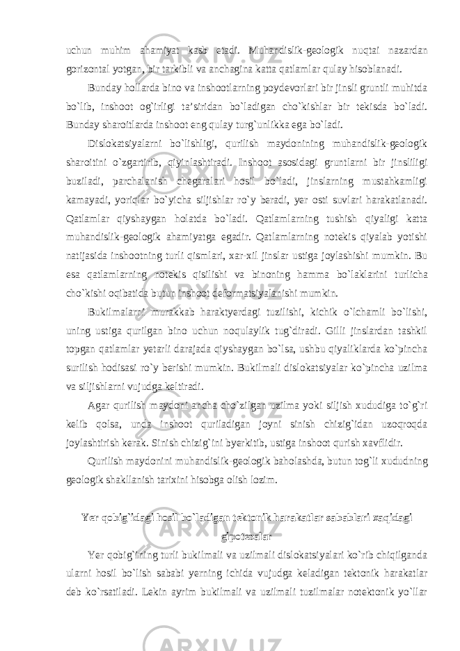 uchun muhim ahamiyat kasb etadi. Muhandislik-geologik nuqtai nazardan gorizontal yotgan, bir tarkibli va anchagina katta qatlamlar qulay hisoblanadi. Bunday hollarda bino va inshootlarning poydevorlari bir jinsli gruntli muhitda bo`lib, inshoot og`irligi ta’siridan bo`ladigan cho`kishlar bir tekisda bo`ladi. Bunday sharoitlarda inshoot eng qulay turg`unlikka ega bo`ladi. Dislokatsiyalarni bo`lishligi, qurilish maydonining muhandislik-geologik sharoitini o`zgartirib, qiyinlashtiradi. Inshoot asosidagi gruntlarni bir jinsliligi buziladi, parchalanish chegaralari hosil bo`ladi, jinslarning mustahkamligi kamayadi, yoriqlar bo`yicha siljishlar ro`y beradi, yer osti suvlari harakatlanadi. Qatlamlar qiyshaygan holatda bo`ladi. Qatlamlarning tushish qiyaligi katta muhandislik-geologik ahamiyatga egadir. Qatlamlarning notekis qiyalab yotishi natijasida inshootning turli qismlari, xar-xil jinslar ustiga joylashishi mumkin. Bu esa qatlamlarning notekis qisilishi va binoning hamma bo`laklarini turlicha cho`kishi oqibatida butun inshoot deformatsiyalanishi mumkin. Bukilmalarni murakkab haraktyerdagi tuzilishi, kichik o`lchamli bo`lishi, uning ustiga qurilgan bino uchun noqulaylik tug`diradi. Gilli jinslardan tashkil topgan qatlamlar yetarli darajada qiyshaygan bo`lsa, ushbu qiyaliklarda ko`pincha surilish hodisasi ro`y berishi mumkin. Bukilmali dislokatsiyalar ko`pincha uzilma va siljishlarni vujudga keltiradi. Agar qurilish maydoni ancha cho`zilgan uzilma yoki siljish xududiga to`g`ri kelib qolsa, unda inshoot quriladigan joyni sinish chizig`idan uzoqroqda joylashtirish kerak. Sinish chizig`ini byerkitib, ustiga inshoot qurish xavflidir. Qurilish maydonini muhandislik-geologik baholashda, butun tog`li xududning geologik shakllanish tarixini hisobga olish lozim. Yer qobig`idagi hosil bo`ladigan tektonik harakatlar sabablari xaqidagi gipotezalar Yer qobig`ining turli bukilmali va uzilmali dislokatsiyalari ko`rib chiqilganda ularni hosil bo`lish sababi yerning ichida vujudga keladigan tektonik harakatlar deb ko`rsatiladi. Lekin ayrim bukilmali va uzilmali tuzilmalar notektonik yo`llar 