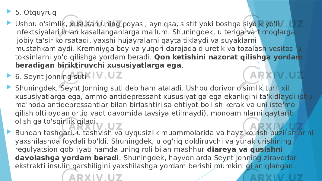  5. Otquyruq  Ushbu o&#39;simlik, xususan uning poyasi, ayniqsa, sistit yoki boshqa siydik yo&#39;li infektsiyalari bilan kasallanganlarga ma&#39;lum. Shuningdek, u teriga va tirnoqlarga ijobiy ta&#39;sir ko&#39;rsatadi, yaxshi hujayralarni qayta tiklaydi va suyaklarni mustahkamlaydi. Kremniyga boy va yuqori darajada diuretik va tozalash vositasi u toksinlarni yo&#39;q qilishga yordam beradi.  Qon ketishini nazorat qilishga yordam beradigan biriktiruvchi xususiyatlarga ega .  6. Seynt Jonning suti  Shuningdek, Seynt Jonning suti deb ham ataladi. Ushbu dorivor o&#39;simlik turli xil xususiyatlarga ega, ammo antidepressant xususiyatiga ega ekanligini ta&#39;kidlaydi (shu ma&#39;noda antidepressantlar bilan birlashtirilsa ehtiyot bo&#39;lish kerak va uni iste&#39;mol qilish olti oydan ortiq vaqt davomida tavsiya etilmaydi), monoaminlarni qaytarib olishiga to&#39;sqinlik qiladi.  Bundan tashqari, u tashvish va uyqusizlik muammolarida va hayz ko&#39;rish buzilishlarini yaxshilashda foydali bo&#39;ldi. Shuningdek, u og&#39;riq qoldiruvchi va yurak urishining regulyatsion qobiliyati hamda uning roli bilan mashhur  diareya va qusishni davolashga yordam beradi . Shuningdek, hayvonlarda Seynt Jonning ziravorlar ekstrakti insulin qarshiligini yaxshilashga yordam berishi mumkinligi aniqlangan. 