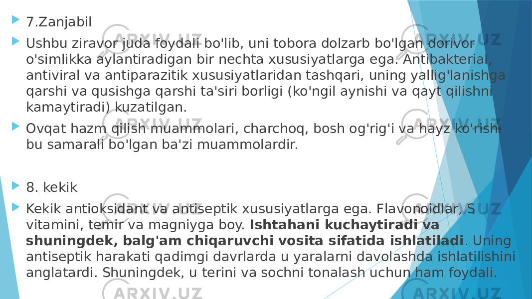  7.Zanjabil  Ushbu ziravor juda foydali bo&#39;lib, uni tobora dolzarb bo&#39;lgan dorivor o&#39;simlikka aylantiradigan bir nechta xususiyatlarga ega. Antibakterial, antiviral va antiparazitik xususiyatlaridan tashqari, uning yallig&#39;lanishga qarshi va qusishga qarshi ta&#39;siri borligi (ko&#39;ngil aynishi va qayt qilishni kamaytiradi) kuzatilgan.  Ovqat hazm qilish muammolari, charchoq, bosh og&#39;rig&#39;i va hayz ko&#39;rishi bu samarali bo&#39;lgan ba&#39;zi muammolardir.  8. kekik  Kekik antioksidant va antiseptik xususiyatlarga ega. Flavonoidlar, S vitamini, temir va magniyga boy.  Ishtahani kuchaytiradi va shuningdek, balg&#39;am chiqaruvchi vosita sifatida ishlatiladi . Uning antiseptik harakati qadimgi davrlarda u yaralarni davolashda ishlatilishini anglatardi. Shuningdek, u terini va sochni tonalash uchun ham foydali. 