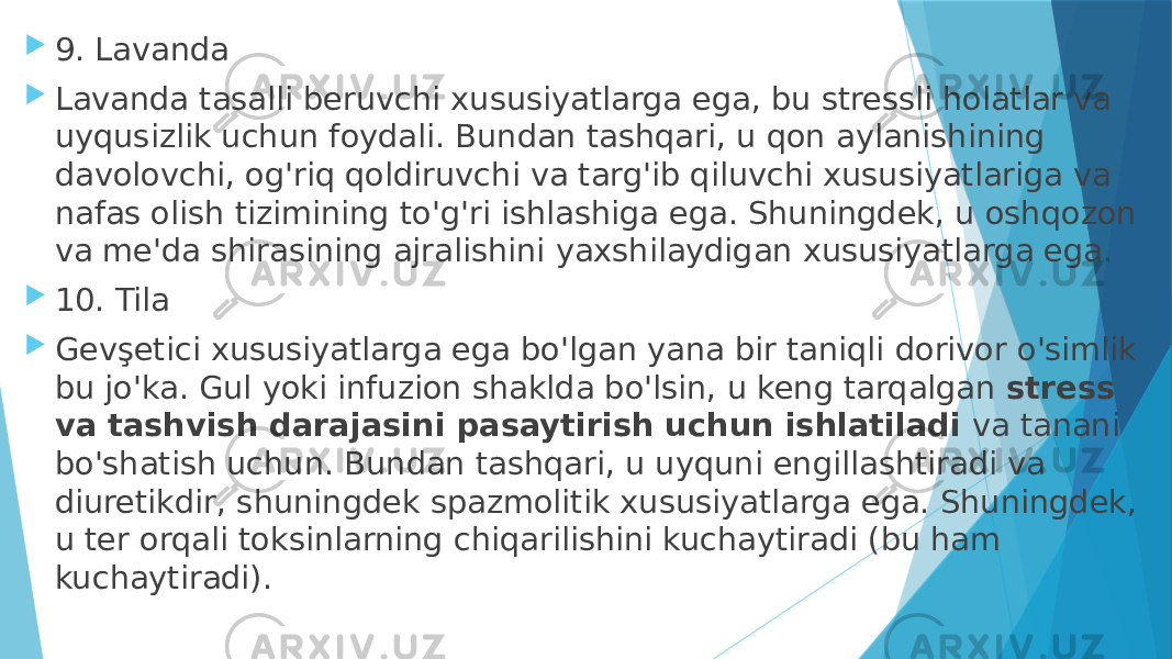  9. Lavanda  Lavanda tasalli beruvchi xususiyatlarga ega, bu stressli holatlar va uyqusizlik uchun foydali. Bundan tashqari, u qon aylanishining davolovchi, og&#39;riq qoldiruvchi va targ&#39;ib qiluvchi xususiyatlariga va nafas olish tizimining to&#39;g&#39;ri ishlashiga ega. Shuningdek, u oshqozon va me&#39;da shirasining ajralishini yaxshilaydigan xususiyatlarga ega.  10. Tila  Gevşetici xususiyatlarga ega bo&#39;lgan yana bir taniqli dorivor o&#39;simlik bu jo&#39;ka. Gul yoki infuzion shaklda bo&#39;lsin, u keng tarqalgan  stress va tashvish darajasini pasaytirish uchun ishlatiladi  va tanani bo&#39;shatish uchun. Bundan tashqari, u uyquni engillashtiradi va diuretikdir, shuningdek spazmolitik xususiyatlarga ega. Shuningdek, u ter orqali toksinlarning chiqarilishini kuchaytiradi (bu ham kuchaytiradi). 