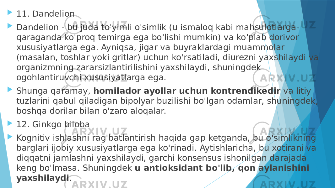  11. Dandelion  Dandelion - bu juda to&#39;yimli o&#39;simlik (u ismaloq kabi mahsulotlarga qaraganda ko&#39;proq temirga ega bo&#39;lishi mumkin) va ko&#39;plab dorivor xususiyatlarga ega. Ayniqsa, jigar va buyraklardagi muammolar (masalan, toshlar yoki gritlar) uchun ko&#39;rsatiladi, diurezni yaxshilaydi va organizmning zararsizlantirilishini yaxshilaydi, shuningdek ogohlantiruvchi xususiyatlarga ega.  Shunga qaramay,  homilador ayollar uchun kontrendikedir  va litiy tuzlarini qabul qiladigan bipolyar buzilishi bo&#39;lgan odamlar, shuningdek, boshqa dorilar bilan o&#39;zaro aloqalar.  12. Ginkgo biloba  Kognitiv ishlashni rag&#39;batlantirish haqida gap ketganda, bu o&#39;simlikning barglari ijobiy xususiyatlarga ega ko&#39;rinadi. Aytishlaricha, bu xotirani va diqqatni jamlashni yaxshilaydi, garchi konsensus ishonilgan darajada keng bo&#39;lmasa. Shuningdek  u antioksidant bo&#39;lib, qon aylanishini yaxshilaydi .  Bundan tashqari, kontrendikatsiyalar mavjud, ayniqsa antikoagulyantlarni yoki qon oqimini osonlashtiradigan boshqa mahsulotlarni qabul qilishda 