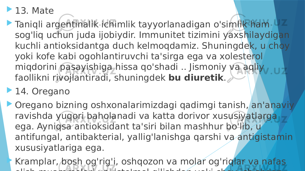  13. Mate  Taniqli argentinalik ichimlik tayyorlanadigan o&#39;simlik ham sog&#39;liq uchun juda ijobiydir. Immunitet tizimini yaxshilaydigan kuchli antioksidantga duch kelmoqdamiz. Shuningdek, u choy yoki kofe kabi ogohlantiruvchi ta&#39;sirga ega va xolesterol miqdorini pasayishiga hissa qo&#39;shadi .. Jismoniy va aqliy faollikni rivojlantiradi, shuningdek  bu diuretik .  14. Oregano  Oregano bizning oshxonalarimizdagi qadimgi tanish, an&#39;anaviy ravishda yuqori baholanadi va katta dorivor xususiyatlarga ega. Ayniqsa antioksidant ta&#39;siri bilan mashhur bo&#39;lib, u antifungal, antibakterial, yallig&#39;lanishga qarshi va antigistamin xususiyatlariga ega.  Kramplar, bosh og&#39;rig&#39;i, oshqozon va molar og&#39;riqlar va nafas olish muammolari uni iste&#39;mol qilishdan yoki choy ichishdan foyda ko&#39;rishi mumkin. 