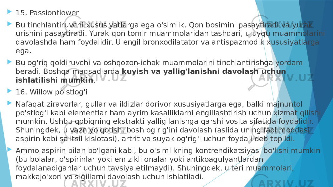  15. Passionflower  Bu tinchlantiruvchi xususiyatlarga ega o&#39;simlik. Qon bosimini pasaytiradi va yurak urishini pasaytiradi. Yurak-qon tomir muammolaridan tashqari, u uyqu muammolarini davolashda ham foydalidir. U engil bronxodilatator va antispazmodik xususiyatlarga ega.  Bu og&#39;riq qoldiruvchi va oshqozon-ichak muammolarini tinchlantirishga yordam beradi. Boshqa maqsadlarda  kuyish va yallig&#39;lanishni davolash uchun ishlatilishi mumkin .  16. Willow po&#39;stlog&#39;i  Nafaqat ziravorlar, gullar va ildizlar dorivor xususiyatlarga ega, balki majnuntol po&#39;stlog&#39;i kabi elementlar ham ayrim kasalliklarni engillashtirish uchun xizmat qilishi mumkin. Ushbu qobiqning ekstrakti yallig&#39;lanishga qarshi vosita sifatida foydalidir. Shuningdek, u vazn yo&#39;qotish, bosh og&#39;rig&#39;ini davolash (aslida uning faol moddasi aspirin kabi salitsil kislotasi), artrit va suyak og&#39;rig&#39;i uchun foydali deb topildi.  Ammo aspirin bilan bo&#39;lgani kabi, bu o&#39;simlikning kontrendikatsiyasi bo&#39;lishi mumkin (bu bolalar, o&#39;spirinlar yoki emizikli onalar yoki antikoagulyantlardan foydalanadiganlar uchun tavsiya etilmaydi). Shuningdek, u teri muammolari, makkajo&#39;xori va siğillarni davolash uchun ishlatiladi. 