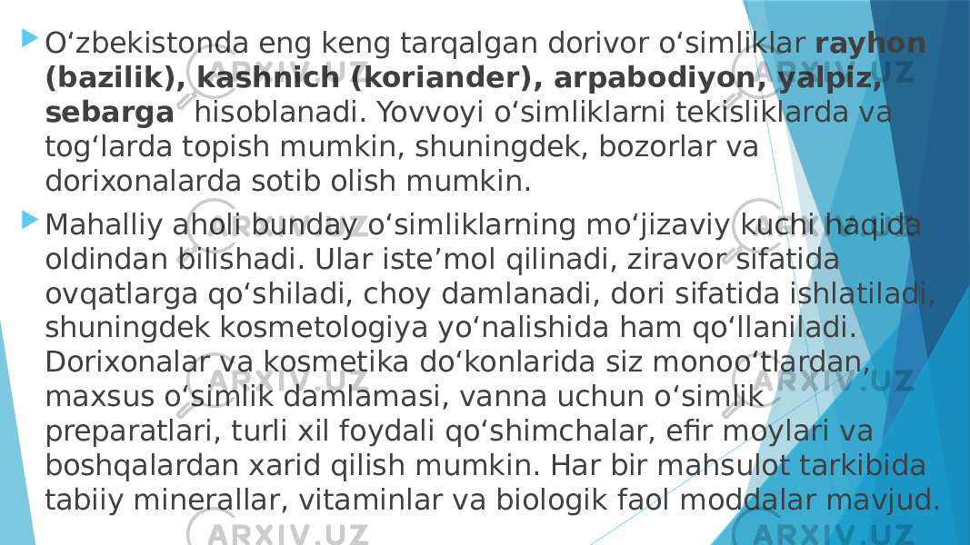  O‘zbekistonda eng keng tarqalgan dorivor o‘simliklar  rayhon (bazilik), kashnich (koriander), arpabodiyon, yalpiz, sebarga   hisoblanadi. Yovvoyi o‘simliklarni tekisliklarda va tog‘larda topish mumkin, shuningdek, bozorlar va dorixonalarda sotib olish mumkin.  Mahalliy aholi bunday o‘simliklarning moʻjizaviy kuchi haqida oldindan bilishadi. Ular isteʼmol qilinadi, ziravor sifatida ovqatlarga qo‘shiladi, choy damlanadi, dori sifatida ishlatiladi, shuningdek kosmetologiya yo‘nalishida ham qo‘llaniladi. Dorixonalar va kosmetika do‘konlarida siz monoo‘tlardan, maxsus o‘simlik damlamasi, vanna uchun o‘simlik preparatlari, turli xil foydali qo‘shimchalar, efir moylari va boshqalardan xarid qilish mumkin. Har bir mahsulot tarkibida tabiiy minerallar, vitaminlar va biologik faol moddalar mavjud. 