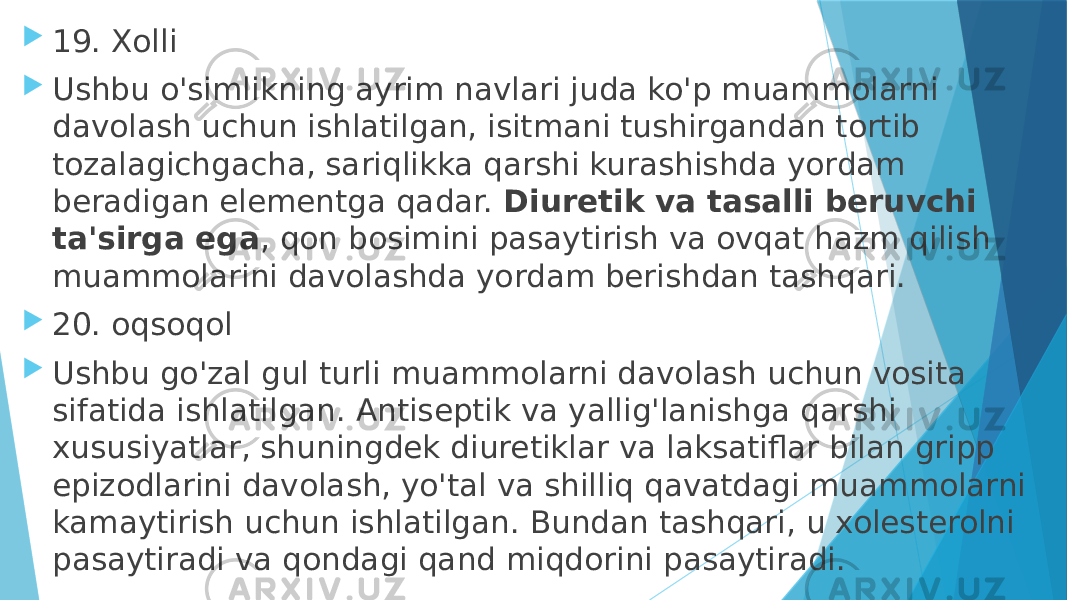  19. Xolli  Ushbu o&#39;simlikning ayrim navlari juda ko&#39;p muammolarni davolash uchun ishlatilgan, isitmani tushirgandan tortib tozalagichgacha, sariqlikka qarshi kurashishda yordam beradigan elementga qadar.  Diuretik va tasalli beruvchi ta&#39;sirga ega , qon bosimini pasaytirish va ovqat hazm qilish muammolarini davolashda yordam berishdan tashqari.  20. oqsoqol  Ushbu go&#39;zal gul turli muammolarni davolash uchun vosita sifatida ishlatilgan. Antiseptik va yallig&#39;lanishga qarshi xususiyatlar, shuningdek diuretiklar va laksatiflar bilan gripp epizodlarini davolash, yo&#39;tal va shilliq qavatdagi muammolarni kamaytirish uchun ishlatilgan. Bundan tashqari, u xolesterolni pasaytiradi va qondagi qand miqdorini pasaytiradi. 