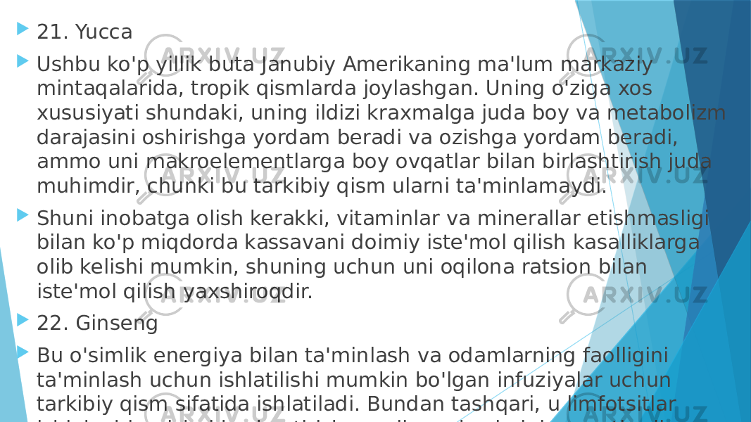  21. Yucca  Ushbu ko&#39;p yillik buta Janubiy Amerikaning ma&#39;lum markaziy mintaqalarida, tropik qismlarda joylashgan. Uning o&#39;ziga xos xususiyati shundaki, uning ildizi kraxmalga juda boy va metabolizm darajasini oshirishga yordam beradi va ozishga yordam beradi, ammo uni makroelementlarga boy ovqatlar bilan birlashtirish juda muhimdir, chunki bu tarkibiy qism ularni ta&#39;minlamaydi.  Shuni inobatga olish kerakki, vitaminlar va minerallar etishmasligi bilan ko&#39;p miqdorda kassavani doimiy iste&#39;mol qilish kasalliklarga olib kelishi mumkin, shuning uchun uni oqilona ratsion bilan iste&#39;mol qilish yaxshiroqdir.  22. Ginseng  Bu o&#39;simlik energiya bilan ta&#39;minlash va odamlarning faolligini ta&#39;minlash uchun ishlatilishi mumkin bo&#39;lgan infuziyalar uchun tarkibiy qism sifatida ishlatiladi. Bundan tashqari, u limfotsitlar ishlab chiqarishni kuchaytirish orqali qon bosimini pasaytiradi va immunitet tizimini mustahkamlaydi. 