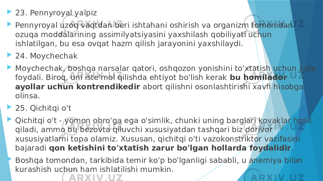  23. Pennyroyal yalpiz  Pennyroyal uzoq vaqtdan beri ishtahani oshirish va organizm tomonidan ozuqa moddalarining assimilyatsiyasini yaxshilash qobiliyati uchun ishlatilgan, bu esa ovqat hazm qilish jarayonini yaxshilaydi.  24. Moychechak  Moychechak, boshqa narsalar qatori, oshqozon yonishini to&#39;xtatish uchun juda foydali. Biroq, uni iste&#39;mol qilishda ehtiyot bo&#39;lish kerak  bu homilador ayollar uchun kontrendikedir  abort qilishni osonlashtirishi xavfi hisobga olinsa.  25. Qichitqi o&#39;t  Qichitqi o&#39;t - yomon obro&#39;ga ega o&#39;simlik, chunki uning barglari kovaklar hosil qiladi, ammo bu bezovta qiluvchi xususiyatdan tashqari biz dorivor xususiyatlarni topa olamiz. Xususan, qichitqi o&#39;ti vazokonstriktor vazifasini bajaradi  qon ketishini to&#39;xtatish zarur bo&#39;lgan hollarda foydalidir .  Boshqa tomondan, tarkibida temir ko&#39;p bo&#39;lganligi sababli, u anemiya bilan kurashish uchun ham ishlatilishi mumkin. 