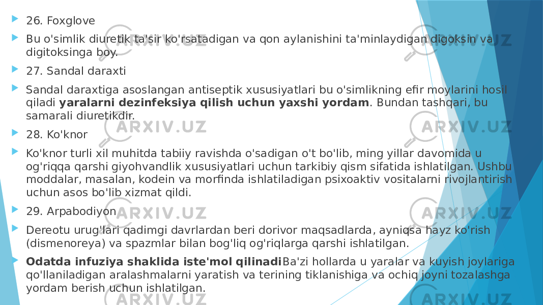  26. Foxglove  Bu o&#39;simlik diuretik ta&#39;sir ko&#39;rsatadigan va qon aylanishini ta&#39;minlaydigan digoksin va digitoksinga boy.  27. Sandal daraxti  Sandal daraxtiga asoslangan antiseptik xususiyatlari bu o&#39;simlikning efir moylarini hosil qiladi  yaralarni dezinfeksiya qilish uchun yaxshi yordam . Bundan tashqari, bu samarali diuretikdir.  28. Ko&#39;knor  Ko&#39;knor turli xil muhitda tabiiy ravishda o&#39;sadigan o&#39;t bo&#39;lib, ming yillar davomida u og&#39;riqqa qarshi giyohvandlik xususiyatlari uchun tarkibiy qism sifatida ishlatilgan. Ushbu moddalar, masalan, kodein va morfinda ishlatiladigan psixoaktiv vositalarni rivojlantirish uchun asos bo&#39;lib xizmat qildi.  29. Arpabodiyon  Dereotu urug&#39;lari qadimgi davrlardan beri dorivor maqsadlarda, ayniqsa hayz ko&#39;rish (dismenoreya) va spazmlar bilan bog&#39;liq og&#39;riqlarga qarshi ishlatilgan.  Odatda infuziya shaklida iste&#39;mol qilinadi Ba&#39;zi hollarda u yaralar va kuyish joylariga qo&#39;llaniladigan aralashmalarni yaratish va terining tiklanishiga va ochiq joyni tozalashga yordam berish uchun ishlatilgan. 