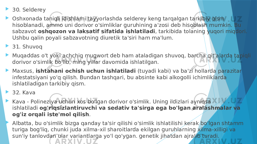  30. Selderey  Oshxonada taniqli idishlarni tayyorlashda selderey keng tarqalgan tarkibiy qism hisoblanadi, ammo uni dorivor o&#39;simliklar guruhining a&#39;zosi deb hisoblash mumkin. Bu sabzavot  oshqozon va laksatif sifatida ishlatiladi , tarkibida tolaning yuqori miqdori. Ushbu qalin poyali sabzavotning diuretik ta&#39;siri ham ma&#39;lum.  31. Shuvoq  Muqaddas o&#39;t yoki achchiq mugwort deb ham ataladigan shuvoq, barcha qit&#39;alarda taniqli dorivor o&#39;simlik bo&#39;lib, ming yillar davomida ishlatilgan.  Maxsus,  ishtahani ochish uchun ishlatiladi  (tuyadi kabi) va ba&#39;zi hollarda parazitar infestatsiyani yo&#39;q qilish. Bundan tashqari, bu absinte kabi alkogolli ichimliklarda ishlatiladigan tarkibiy qism.  32. Kava  Kava - Polineziya uchun xos bo&#39;lgan dorivor o&#39;simlik. Uning ildizlari ayniqsa ishlatiladi  og&#39;riqsizlantiruvchi va sedativ ta&#39;sirga ega bo&#39;lgan aralashmalar va og&#39;iz orqali iste&#39;mol qilish .  Albatta, bu o&#39;simlik bizga qanday ta&#39;sir qilishi o&#39;simlik ishlatilishi kerak bo&#39;lgan shtamm turiga bog&#39;liq, chunki juda xilma-xil sharoitlarda ekilgan guruhlarning xilma-xilligi va sun&#39;iy tanlovdan ular variantlarga yo&#39;l qo&#39;ygan. genetik jihatdan ajralib turadi. 