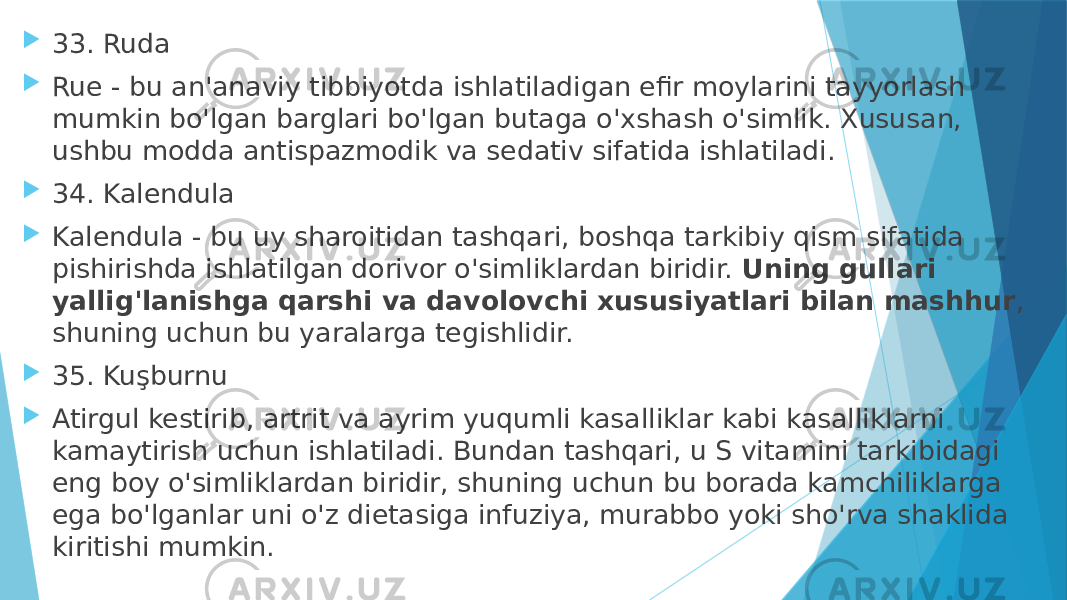  33. Ruda  Rue - bu an&#39;anaviy tibbiyotda ishlatiladigan efir moylarini tayyorlash mumkin bo&#39;lgan barglari bo&#39;lgan butaga o&#39;xshash o&#39;simlik. Xususan, ushbu modda antispazmodik va sedativ sifatida ishlatiladi.  34. Kalendula  Kalendula - bu uy sharoitidan tashqari, boshqa tarkibiy qism sifatida pishirishda ishlatilgan dorivor o&#39;simliklardan biridir.  Uning gullari yallig&#39;lanishga qarshi va davolovchi xususiyatlari bilan mashhur , shuning uchun bu yaralarga tegishlidir.  35. Kuşburnu  Atirgul kestirib, artrit va ayrim yuqumli kasalliklar kabi kasalliklarni kamaytirish uchun ishlatiladi. Bundan tashqari, u S vitamini tarkibidagi eng boy o&#39;simliklardan biridir, shuning uchun bu borada kamchiliklarga ega bo&#39;lganlar uni o&#39;z dietasiga infuziya, murabbo yoki sho&#39;rva shaklida kiritishi mumkin. 