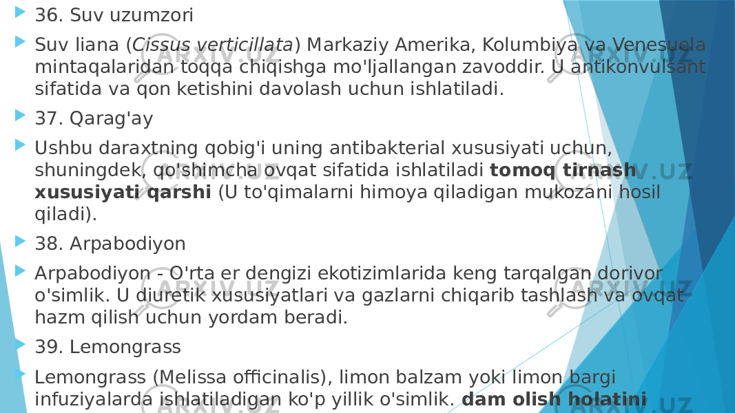  36. Suv uzumzori  Suv liana ( Cissus verticillata ) Markaziy Amerika, Kolumbiya va Venesuela mintaqalaridan toqqa chiqishga mo&#39;ljallangan zavoddir. U antikonvulsant sifatida va qon ketishini davolash uchun ishlatiladi.  37. Qarag&#39;ay  Ushbu daraxtning qobig&#39;i uning antibakterial xususiyati uchun, shuningdek, qo&#39;shimcha ovqat sifatida ishlatiladi  tomoq tirnash xususiyati qarshi  (U to&#39;qimalarni himoya qiladigan mukozani hosil qiladi).  38. Arpabodiyon  Arpabodiyon - O&#39;rta er dengizi ekotizimlarida keng tarqalgan dorivor o&#39;simlik. U diuretik xususiyatlari va gazlarni chiqarib tashlash va ovqat hazm qilish uchun yordam beradi.  39. Lemongrass  Lemongrass (Melissa officinalis), limon balzam yoki limon bargi infuziyalarda ishlatiladigan ko&#39;p yillik o&#39;simlik.  dam olish holatini targ&#39;ib qilish . Bu ko&#39;p asrlar davomida ma&#39;lum bo&#39;lgan og&#39;riq qoldiruvchi vositadir. 