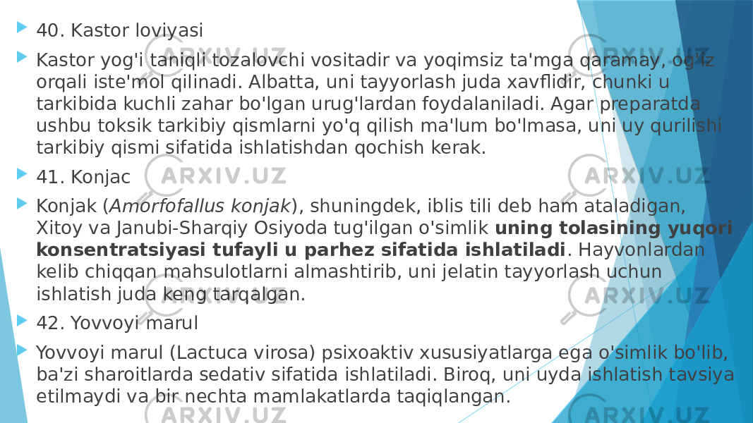  40. Kastor loviyasi  Kastor yog&#39;i taniqli tozalovchi vositadir va yoqimsiz ta&#39;mga qaramay, og&#39;iz orqali iste&#39;mol qilinadi. Albatta, uni tayyorlash juda xavflidir, chunki u tarkibida kuchli zahar bo&#39;lgan urug&#39;lardan foydalaniladi. Agar preparatda ushbu toksik tarkibiy qismlarni yo&#39;q qilish ma&#39;lum bo&#39;lmasa, uni uy qurilishi tarkibiy qismi sifatida ishlatishdan qochish kerak.  41. Konjac  Konjak ( Amorfofallus konjak ), shuningdek, iblis tili deb ham ataladigan, Xitoy va Janubi-Sharqiy Osiyoda tug&#39;ilgan o&#39;simlik  uning tolasining yuqori konsentratsiyasi tufayli u parhez sifatida ishlatiladi . Hayvonlardan kelib chiqqan mahsulotlarni almashtirib, uni jelatin tayyorlash uchun ishlatish juda keng tarqalgan.  42. Yovvoyi marul  Yovvoyi marul (Lactuca virosa) psixoaktiv xususiyatlarga ega o&#39;simlik bo&#39;lib, ba&#39;zi sharoitlarda sedativ sifatida ishlatiladi. Biroq, uni uyda ishlatish tavsiya etilmaydi va bir nechta mamlakatlarda taqiqlangan. 