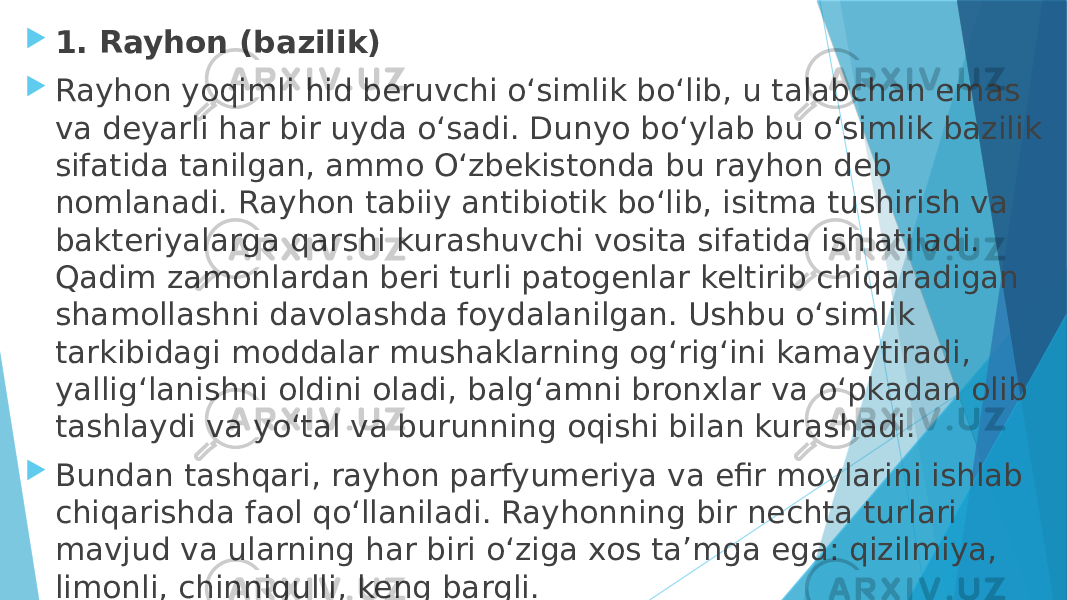  1. Rayhon (bazilik)  Rayhon yoqimli hid beruvchi o‘simlik bo‘lib, u talabchan emas va deyarli har bir uyda o‘sadi. Dunyo bo‘ylab bu o‘simlik bazilik sifatida tanilgan, ammo O‘zbekistonda bu rayhon deb nomlanadi. Rayhon tabiiy antibiotik bo‘lib, isitma tushirish va bakteriyalarga qarshi kurashuvchi vosita sifatida ishlatiladi. Qadim zamonlardan beri turli patogenlar keltirib chiqaradigan shamollashni davolashda foydalanilgan. Ushbu o‘simlik tarkibidagi moddalar mushaklarning og‘rig‘ini kamaytiradi, yallig‘lanishni oldini oladi, balg‘amni bronxlar va o‘pkadan olib tashlaydi va yo‘tal va burunning oqishi bilan kurashadi.  Bundan tashqari, rayhon parfyumeriya va efir moylarini ishlab chiqarishda faol qo‘llaniladi. Rayhonning bir nechta turlari mavjud va ularning har biri o‘ziga xos taʼmga ega: qizilmiya, limonli, chinnigulli, keng bargli. 