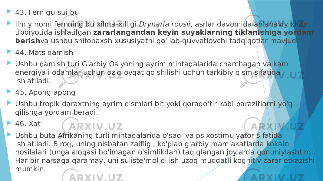  43. Fern gu-sui-bu  Ilmiy nomi fernning bu xilma-xilligi  Drynaria roosii , asrlar davomida an&#39;anaviy xitoy tibbiyotida ishlatilgan  zararlangandan keyin suyaklarning tiklanishiga yordam berish va ushbu shifobaxsh xususiyatni qo&#39;llab-quvvatlovchi tadqiqotlar mavjud.  44. Mats qamish  Ushbu qamish turi G&#39;arbiy Osiyoning ayrim mintaqalarida charchagan va kam energiyali odamlar uchun oziq-ovqat qo&#39;shilishi uchun tarkibiy qism sifatida ishlatiladi.  45. Apong-apong  Ushbu tropik daraxtning ayrim qismlari bit yoki qoraqo&#39;tir kabi parazitlarni yo&#39;q qilishga yordam beradi.  46. Xat  Ushbu buta Afrikaning turli mintaqalarida o&#39;sadi va psixostimulyator sifatida ishlatiladi. Biroq, uning nisbatan zaifligi, ko&#39;plab g&#39;arbiy mamlakatlarda kokain hosilalari (unga aloqasi bo&#39;lmagan o&#39;simlikdan) taqiqlangan joylarda qonuniylashtirdi. Har bir narsaga qaramay, uni suiiste&#39;mol qilish uzoq muddatli kognitiv zarar etkazishi mumkin. 