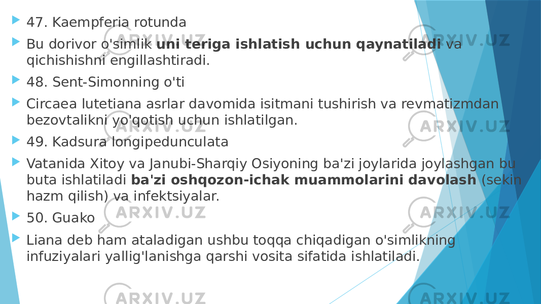  47. Kaempferia rotunda  Bu dorivor o&#39;simlik  uni teriga ishlatish uchun qaynatiladi  va qichishishni engillashtiradi.  48. Sent-Simonning o&#39;ti  Circaea lutetiana asrlar davomida isitmani tushirish va revmatizmdan bezovtalikni yo&#39;qotish uchun ishlatilgan.  49. Kadsura longipedunculata  Vatanida Xitoy va Janubi-Sharqiy Osiyoning ba&#39;zi joylarida joylashgan bu buta ishlatiladi  ba&#39;zi oshqozon-ichak muammolarini davolash  (sekin hazm qilish) va infektsiyalar.  50. Guako  Liana deb ham ataladigan ushbu toqqa chiqadigan o&#39;simlikning infuziyalari yallig&#39;lanishga qarshi vosita sifatida ishlatiladi. 