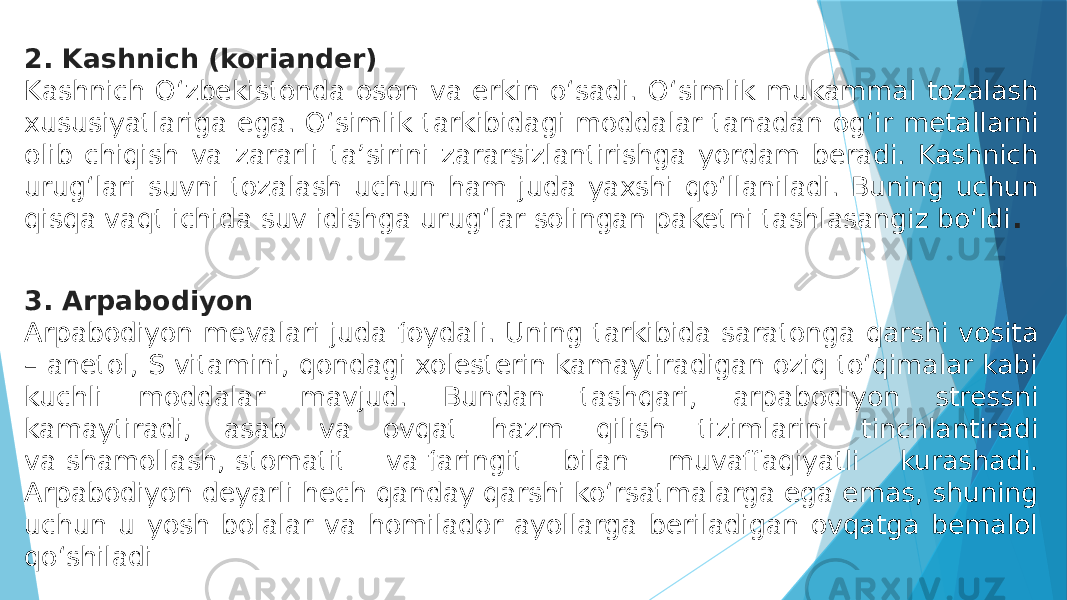 2. Kashnich (koriander) Kashnich O‘zbekistonda oson va erkin o‘sadi. O‘simlik mukammal tozalash xususiyatlariga ega. O‘simlik tarkibidagi moddalar tanadan og‘ir metallarni olib chiqish va zararli taʼsirini zararsizlantirishga yordam beradi. Kashnich urug‘lari suvni tozalash uchun ham juda yaxshi qo‘llaniladi. Buning uchun qisqa vaqt ichida suv idishga urug‘lar solingan paketni tashlasangiz bo‘ldi . 3. Arpabodiyon Arpabodiyon mevalari juda foydali. Uning tarkibida saratonga qarshi vosita – anetol, S vitamini, qondagi xolesterin kamaytiradigan oziq to‘qimalar kabi kuchli moddalar mavjud. Bundan tashqari, arpabodiyon stressni kamaytiradi, asab va ovqat hazm qilish tizimlarini tinchlantiradi va   shamollash,   stomatit va   faringit bilan muvaffaqiyatli kurashadi. Arpabodiyon deyarli hech qanday qarshi ko‘rsatmalarga ega emas, shuning uchun u yosh bolalar va homilador ayollarga beriladigan ovqatga bemalol qo‘shiladi 