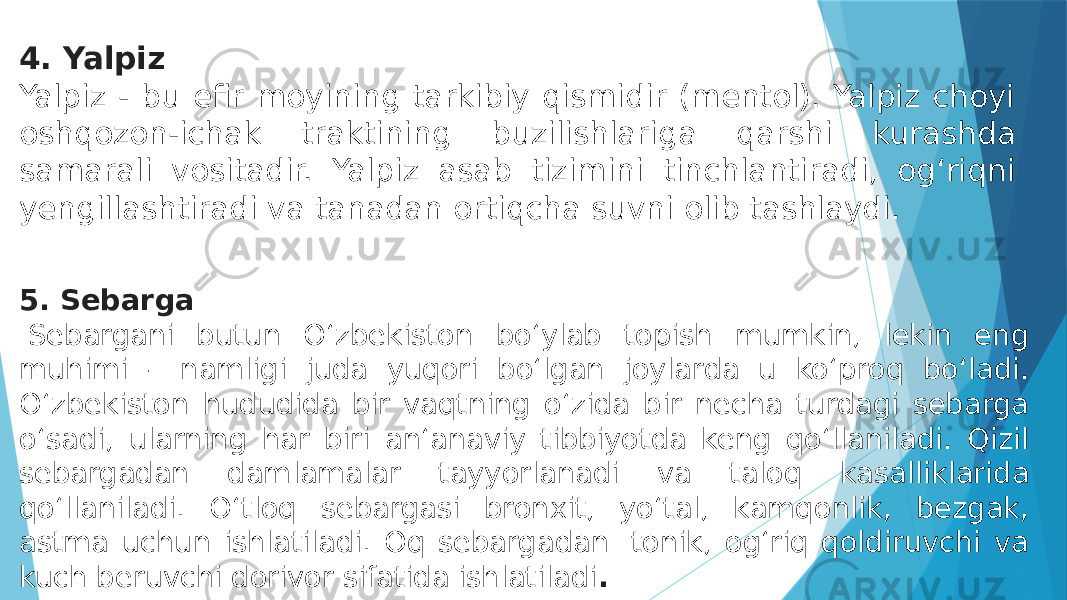 4. Yalpiz Yalpiz - bu efir moyining tarkibiy qismidir (mentol). Yalpiz choyi oshqozon-ichak traktining buzilishlariga qarshi kurashda samarali vositadir. Yalpiz asab tizimini tinchlantiradi, og‘riqni yengillashtiradi va tanadan ortiqcha suvni olib tashlaydi. 5. Sebarga   Sebargani butun O‘zbekiston bo‘ylab topish mumkin, lekin eng muhimi – namligi juda yuqori bo‘lgan joylarda u ko‘proq bo‘ladi. O‘zbekiston hududida bir vaqtning o‘zida bir necha turdagi sebarga o‘sadi, ularning har biri an‘anaviy tibbiyotda keng qo‘llaniladi. Qizil sebargadan damlamalar tayyorlanadi va taloq kasalliklarida qo‘llaniladi. O‘tloq sebargasi bronxit, yo‘tal, kamqonlik, bezgak, astma uchun ishlatiladi. Oq sebargadan  tonik, og‘riq qoldiruvchi va kuch beruvchi dorivor sifatida ishlatiladi . 