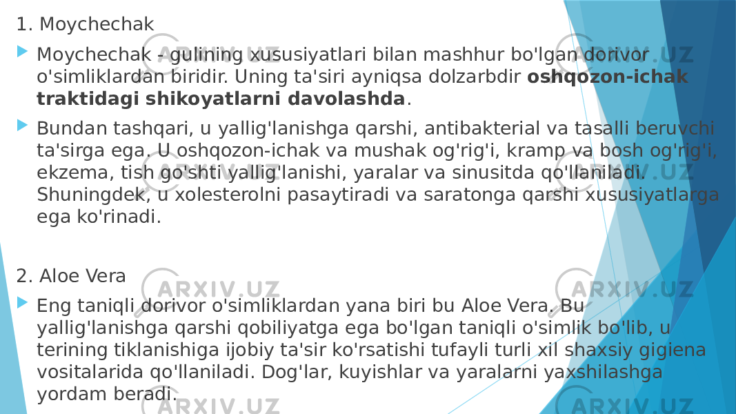 1. Moychechak  Moychechak - gulining xususiyatlari bilan mashhur bo&#39;lgan dorivor o&#39;simliklardan biridir. Uning ta&#39;siri ayniqsa dolzarbdir  oshqozon-ichak traktidagi shikoyatlarni davolashda .  Bundan tashqari, u yallig&#39;lanishga qarshi, antibakterial va tasalli beruvchi ta&#39;sirga ega. U oshqozon-ichak va mushak og&#39;rig&#39;i, kramp va bosh og&#39;rig&#39;i, ekzema, tish go&#39;shti yallig&#39;lanishi, yaralar va sinusitda qo&#39;llaniladi. Shuningdek, u xolesterolni pasaytiradi va saratonga qarshi xususiyatlarga ega ko&#39;rinadi. 2. Aloe Vera  Eng taniqli dorivor o&#39;simliklardan yana biri bu Aloe Vera. Bu yallig&#39;lanishga qarshi qobiliyatga ega bo&#39;lgan taniqli o&#39;simlik bo&#39;lib, u terining tiklanishiga ijobiy ta&#39;sir ko&#39;rsatishi tufayli turli xil shaxsiy gigiena vositalarida qo&#39;llaniladi. Dog&#39;lar, kuyishlar va yaralarni yaxshilashga yordam beradi.  Shuningdek, ba&#39;zi oziq-ovqatlarda: iste&#39;mol qilingan,  ichak faoliyatini yaxshilaydi va immunitet tizimini mustahkamlaydi . 