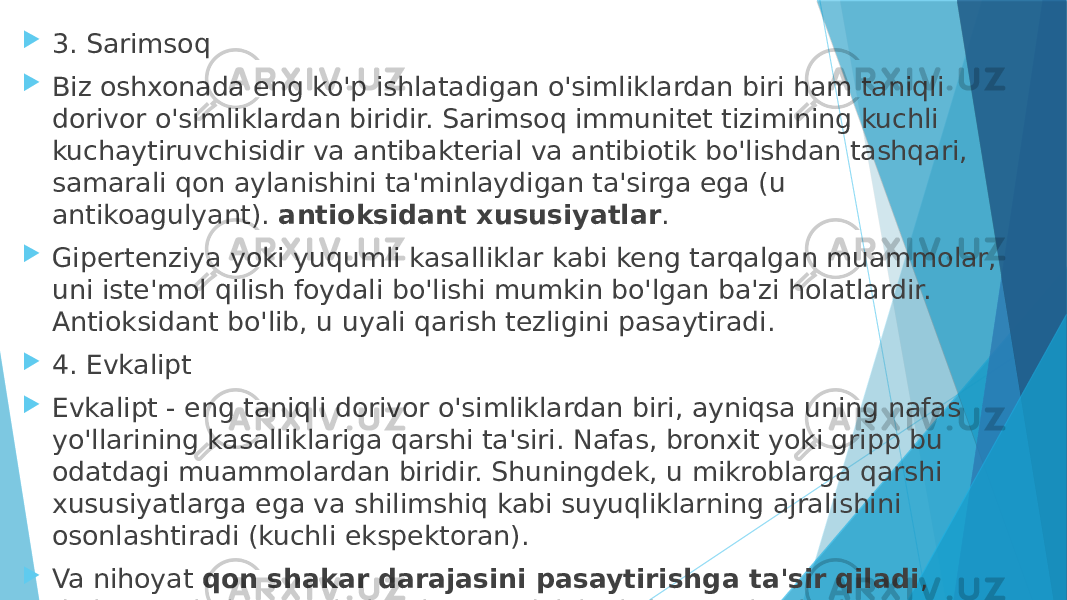  3. Sarimsoq  Biz oshxonada eng ko&#39;p ishlatadigan o&#39;simliklardan biri ham taniqli dorivor o&#39;simliklardan biridir. Sarimsoq immunitet tizimining kuchli kuchaytiruvchisidir va antibakterial va antibiotik bo&#39;lishdan tashqari, samarali qon aylanishini ta&#39;minlaydigan ta&#39;sirga ega (u antikoagulyant).  antioksidant xususiyatlar .  Gipertenziya yoki yuqumli kasalliklar kabi keng tarqalgan muammolar, uni iste&#39;mol qilish foydali bo&#39;lishi mumkin bo&#39;lgan ba&#39;zi holatlardir. Antioksidant bo&#39;lib, u uyali qarish tezligini pasaytiradi.  4. Evkalipt  Evkalipt - eng taniqli dorivor o&#39;simliklardan biri, ayniqsa uning nafas yo&#39;llarining kasalliklariga qarshi ta&#39;siri. Nafas, bronxit yoki gripp bu odatdagi muammolardan biridir. Shuningdek, u mikroblarga qarshi xususiyatlarga ega va shilimshiq kabi suyuqliklarning ajralishini osonlashtiradi (kuchli ekspektoran).  Va nihoyat  qon shakar darajasini pasaytirishga ta&#39;sir qiladi , diabetga chalingan aholi uchun foydali bo&#39;lishi mumkin bo&#39;lgan narsa. U oziq-ovqat, tibbiy mahsulotlar yoki hatto tana gigienasi vositalarida ishlatiladi. 