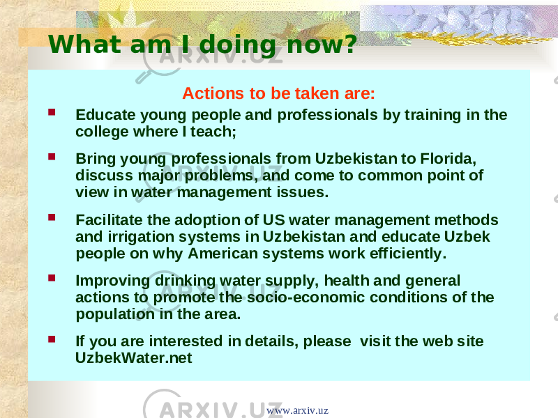 What am I doing now? Actions to be taken are:  Educate young people and professionals by training in the college where I teach;  Bring young professionals from Uzbekistan to Florida, discuss major problems, and come to common point of view in water management issues.  Facilitate the adoption of US water management methods and irrigation systems in Uzbekistan and educate Uzbek people on why American systems work efficiently.   Improving drinking water supply, health and general actions to promote the socio-economic conditions of the population in the area.  If you are interested in details, please  visit the web site UzbekWater.net www.arxiv.uz 