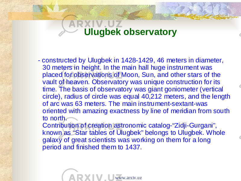 Ulugbek observatory - constructed by Ulugbek in 1428-1429, 46 meters in diameter, 30 meters in height. In the main hall huge instrument was placed for observations of Moon, Sun, and other stars of the vault of heaven. Observatory was unique construction for its time. The basis of observatory was giant goniometer (vertical circle), radius of circle was equal 40,212 meters, and the length of arc was 63 meters. The main instrument-sextant-was oriented with amazing exactness by line of meridian from south to north. Contribution of creation astronomic catalog-“Zidji-Gurgani”, known as “Star tables of Ulugbek” belongs to Ulugbek. Whole galaxy of great scientists was working on them for a long period and finished them to 1437. www.arxiv.uz 