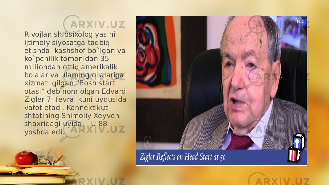 Rivojlanish psixologiyasini ijtimoiy siyosatga tadbiq etishda kashshof bo`lgan va ko`pchilik tomonidan 35 milliondan ottiq amerikalik bolalar va ularning oilalariga xizmat qilgan “Bosh start otasi” deb nom olgan Edvard Zigler 7- fevral kuni uyqusida vafot etadi. Konnektikut shtatining Shimoliy Xeyven shaxridagi uyida. U 88 yoshda edi. 