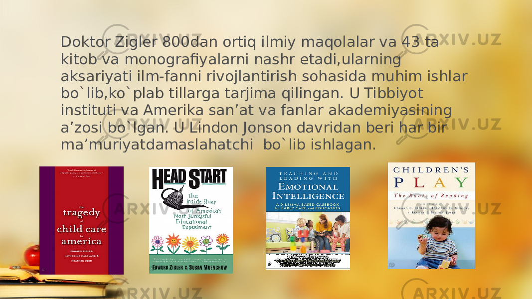 Doktor Zigler 800dan ortiq ilmiy maqolalar va 43 ta kitob va monografiyalarni nashr etadi,ularning aksariyati ilm-fanni rivojlantirish sohasida muhim ishlar bo`lib,ko`plab tillarga tarjima qilingan. U Tibbiyot instituti va Amerika san’at va fanlar akademiyasining a’zosi bo`lgan. U Lindon Jonson davridan beri har bir ma’muriyatdamaslahatchi bo`lib ishlagan. 