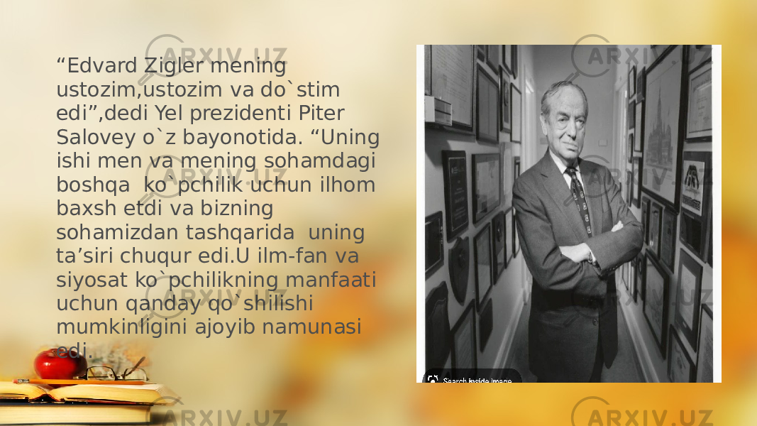 “ Edvard Zigler mening ustozim,ustozim va do`stim edi”,dedi Yel prezidenti Piter Salovey o`z bayonotida. “Uning ishi men va mening sohamdagi boshqa ko`pchilik uchun ilhom baxsh etdi va bizning sohamizdan tashqarida uning ta’siri chuqur edi.U ilm-fan va siyosat ko`pchilikning manfaati uchun qanday qo`shilishi mumkinligini ajoyib namunasi edi. 