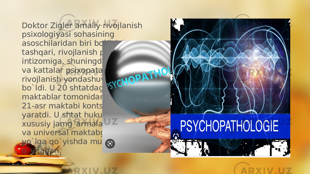 Doktor Zigler amaliy rivojlanish psixologiyasi sohasining asoschilaridan biri bo`lishdan tashqari, rivojlanish psixopatologiyasi intizomiga, shuningdek, aqliy zaiflik va kattalar psixopatalogiyasiga rivojlanish yondashuviga kashshof bo`ldi. U 20 shtatdagi 1300 dan ortiq maktablar tomonidan qabul qilingan 21-asr maktabi kontsepsiyasini yaratdi. U shtat hukumatlari va xususiy jamg`armalar bilan ishlagan va universal maktabgacha ta’limni yo`lga qo`yishda muhim ro`l o`ynagan . 