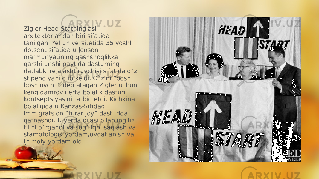 Zigler Head Statning asl arxitektorlaridan biri sifatida tanilgan. Yel universitetida 35 yoshli dotsent sifatida u Jonson ma’muriyatining qashshoqlikka qarshi urishi paytida dasturning datlabki rejalashtiruvchisi sifatida o`z stipendiyani olib keldi. O`zini “bosh boshlovchi” deb atagan Zigler uchun keng qamrovli erta bolalik dasturi kontseptsiyasini tatbiq etdi. Kichkina bolaligida u Kanzas-Sitidagi immigratsion “turar joy” dasturida qatnashdi. U yerda oilasi bilan ingiliz tilini o`rgandi va sog`liqni saqlash va stamotologik yordam,ovqatlanish va ijtimoiy yordam oldi. 